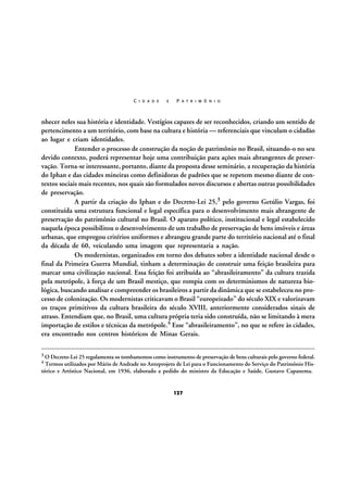 C I D A D E

E

P A T R I M Ô N I O

nhecer neles sua história e identidade. Vestígios capazes de ser reconhecidos, criando um sentido de
pertencimento a um território, com base na cultura e história — referenciais que vinculam o cidadão
ao lugar e criam identidades.
Entender o processo de construção da noção de patrimônio no Brasil, situando-o no seu
devido contexto, poderá representar hoje uma contribuição para ações mais abrangentes de preservação. Torna-se interessante, portanto, diante da proposta desse seminário, a recuperação da história
do Iphan e das cidades mineiras como definidoras de padrões que se repetem mesmo diante de contextos sociais mais recentes, nos quais são formulados novos discursos e abertas outras possibilidades
de preservação.
A partir da criação do Iphan e do Decreto-Lei 25,3 pelo governo Getúlio Vargas, foi
constituída uma estrutura funcional e legal específica para o desenvolvimento mais abrangente de
preservação do patrimônio cultural no Brasil. O aparato político, institucional e legal estabelecido
naquela época possibilitou o desenvolvimento de um trabalho de preservação de bens imóveis e áreas
urbanas, que empregou critérios uniformes e abrangeu grande parte do território nacional até o final
da década de 60, veiculando uma imagem que representaria a nação.
Os modernistas, organizados em torno dos debates sobre a identidade nacional desde o
final da Primeira Guerra Mundial, tinham a determinação de construir uma feição brasileira para
marcar uma civilização nacional. Essa feição foi atribuída ao “abrasileiramento” da cultura trazida
pela metrópole, à força de um Brasil mestiço, que rompia com os determinismos de natureza biológica, buscando analisar e compreender os brasileiros a partir da dinâmica que se estabeleceu no processo de colonização. Os modernistas criticavam o Brasil “europeizado” do século XIX e valorizavam
os traços primitivos da cultura brasileira do século XVIII, anteriormente considerados sinais de
atraso. Entendiam que, no Brasil, uma cultura própria teria sido construída, não se limitando à mera
importação de estilos e técnicas da metrópole.4 Esse “abrasileiramento”, no que se refere às cidades,
era encontrado nos centros históricos de Minas Gerais.
3 O Decreto-Lei 25 regulamenta os tombamentos como instrumento de preservação de bens culturais pelo governo federal.
4 Termos utilizados por Mário de Andrade no Anteprojeto de Lei para o Funcionamento do Serviço do Patrimônio His-

tórico e Artístico Nacional, em 1936, elaborado a pedido do ministro da Educação e Saúde, Gustavo Capanema.

127

 