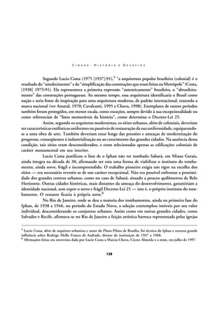 C I D A D E :

H I S T Ó R I A

E

D E S A F I O S

Segundo Lucio Costa (1975 [1937]:91),5 “a arquitetura popular brasileira (colonial) é o
resultado do “amolecimento” e da “simplificação das construções que eram feitas na Metrópole” (Costa,
[1938] 1975:91). Ela representava a primeira expressão “autenticamente” brasileira, o “abrasileiramento” das construções portuguesas. Ao mesmo tempo, essa arquitetura identificaria o Brasil como
nação e seria fonte de inspiração para uma arquitetura moderna, de padrão internacional, trazendo a
marca nacional (ver Amaral, 1970; Cavalcanti, 1995 e Chuva, 1998). Exemplares de outros períodos
também foram protegidos, em menor escala, como exceções, sempre devido à sua excepcionalidade ou
como referenciais de “fatos memoráveis da história”, como determina o Decreto-Lei 25.
Assim, segundo os arquitetos modernistas, os sítios urbanos, além de coloniais, deveriam
ter características estilísticas uniformes ou passíveis de restauração da sua uniformidade, equiparandose a uma obra de arte. Também deveriam estar longe das pressões e ameaças de modernização do
progresso, conseqüentes à industrialização ou ao crescimento das grandes cidades. Na ausência dessa
condição, tais sítios eram desconsiderados, e eram selecionadas apenas as edificações coloniais de
caráter monumental em seu interior.
Lucio Costa justificou o fato de o Iphan não ter tombado Sabará, em Minas Gerais,
ainda íntegra na década de 30, afirmando ser esta uma forma de viabilizar o instituto do tombamento, ainda novo, frágil e incompreendido. O trabalho pioneiro exigia um rigor na escolha dos
sítios — era necessário revestir-se de um caráter excepcional. Não era possível enfrentar a proximidade dos grandes centros urbanos, como no caso de Sabará, situado a poucos quilômetros de Belo
Horizonte. Outras cidades históricas, mais distantes da ameaça do desenvolvimento, garantiriam a
identidade nacional, sem expor o novo e frágil Decreto-Lei 25 — isto é, o próprio instituto do tombamento. O restante ficaria à própria sorte.6
No Rio de Janeiro, onde se deu a maioria dos tombamentos, ainda na primeira fase do
Iphan, de 1938 a 1946, no período do Estado Novo, a seleção contemplou imóveis por seu valor
individual, desconsiderando os conjuntos urbanos. Assim como em outras grandes cidades, como
Salvador e Recife, afirmava-se no Rio de Janeiro a feição artística barroca representada pelas igrejas
5

Lucio Costa, além de arquiteto urbanista e autor do Plano Piloto de Brasília, foi técnico do Iphan e exerceu grande
influência sobre Rodrigo Mello Franco de Andrade, diretor da instituição de 1937 a 1968.
6 Afirmações feitas em entrevista dada por Lucio Costa a Marcia Chuva, Cícero Almeida e a mim, em julho de 1997.

128

 