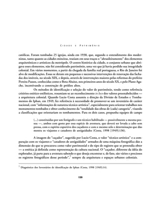 C I D A D E

E

P A T R I M Ô N I O

católicas. Foram tombadas 25 igrejas, ainda em 1938, que, segundo o entendimento dos modernistas, tanto quanto as cidades mineiras, traziam em seus traços o “abrasileiramento” dos elementos
arquitetônicos e artísticos da metrópole. O centro histórico da cidade, o conjunto urbano que abrigava esses elementos, não foi considerado patrimônio, uma vez que já havia perdido sua integridade
colonial. Em vários momentos, a partir da chegada da família real portuguesa, o Rio de Janeiro foi
alvo de modificações. Essas se deram em pequenas e sucessivas intervenções de renovação das fachadas dos imóveis, no século XIX, e depois, através de intervenções maiores pelas reformas do prefeito
Pereira Passos, conhecidas como o Bota Abaixo, nos primeiros anos do século XX, e pelo Plano Agache, incentivando a construção de prédios altos.
Os métodos de identificação e seleção do valor de patrimônio, tendo como referência
critérios estético-estilísticos, resumiam-se ao reconhecimento in loco dos valores preestabelecidos —
a arquitetura colonial. Quando Lucio Costa assumiu a direção da Divisão de Estudos e Tombamentos do Iphan, em 1949, fez referência à necessidade de promover-se um inventário de caráter
nacional, com “informações de natureza técnico-artística”, especialmente para orientar trabalhos nos
monumentos tombados e obter conhecimento da “totalidade das obras de (cada) categoria”, visando
a classificações que orientariam os tombamentos. Para os dois casos, propunha equipes de campo
(...) constituídas por um fotógrafo e um técnico habilitado — possivelmente a mesma pessoa —, ambos com gosto por essa espécie de aventura, que deverá ser levada a cabo sem
pressa, com o espírito esportivo dos caçadores e com o mesmo zelo e determinação que dão
mostra os viajantes e catadores de antiguidades (Costa, 1998 [1949]:136).

A imagem do “caçador”, sugerida por Lucio Costa, o valor “técnico-artístico” e a comparação com os viajantes e “catadores de antiguidades” armados de uma máquina fotográfica dão a
dimensão do que se procurava como valor patrimonial e do tipo de registro que se pretendia obter
— a estética já definida como representação da cultura nacional. O “caçador, diferente da idéia do
explorador, já parte para a aventura sabendo o que deseja encontrar e, de fato, são vários e preciosos
os registros fotográficos desse período”,7 sempre da arquitetura e espaços urbanos coloniais.
7

Diagnóstico dos Inventários de identificação do Iphan (Costa, 1998 [1949]:14).

129

 