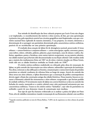 C I D A D E :

H I S T Ó R I A

E

D E S A F I O S

Esse método de identificação dos bens culturais proposto por Lucio Costa não chegou
a ser implantado, e o reconhecimento dos imóveis e sítios ocorreu, de fato, por uma aproximação
à primeira vista, pela experiência sensível nos circuitos geográficos mais freqüentados, sem que o território nacional fosse explorado de maneira sistemática. A sua proposta, no entanto, demonstra a
determinação de se perseguir um patrimônio determinado pelas características estético-estilísticas,
passíveis de ser reconhecidas em uma primeira aproximação.
O resultado dessa atuação do Iphan foi de abrangência nacional, preservando 22 áreas
urbanas — centros históricos e conjuntos urbanos —, assim como igrejas, capelas, conventos, passos,
casas nobres, solares, sobrados, palácios, palacetes, paços municipais, casas de câmara e cadeia, chafarizes, aquedutos, pontes e fortalezas, entre outros imóveis excepcionais, na sua maioria coloniais,
nas cidades maiores que já haviam sido descaracterizadas na sua feição colonial. Cabe ressaltar ainda
que a maioria dos tombamentos feitos até 1967 era de sítios e imóveis situados em Minas Gerais,
tendo sido sete as cidades históricas tombadas no Estado ainda em 1938.8
O critério estético-estilístico estabelecido era reforçado pelas obras de restauração do
Iphan, ou pelo controle das intervenções nos sítios urbanos, submetidas à aprovação da instituição.
Nas obras, retiravam-se das edificações os frontões, ornamentações e outras intervenções de períodos
posteriores ao colonial, resultantes de reformas feitas ao longo do tempo. Através do controle das
obras novas nos sítios urbanos, o Iphan determinava que a construção de prédios contemporâneos
deveria seguir a feição das construções antigas das cidades históricas. Dessa maneira, buscava-se restaurar a fisionomia colonial dos monumentos e sítios urbanos, recuperando o que haviam perdido
de unidade estilística. O investimento maior do Iphan nos centros históricos se dava no controle das
fachadas do casario, mantendo-se o cenário colonial como valor patrimonial unicamente por suas
características estilísticas. Tratava-se do critério estético “fachadista”, cujo valor de patrimônio era
atribuído a partir de seus elementos visuais de comunicação mais imediata.
Esse tipo de ação fica bastante evidenciado ao se analisar a prática do Iphan em Ouro
Preto, alvo de trabalhos sistemáticos visando à restauração de sua fisionomia colonial, com sacrifício
8

Segundo estatística publicada no texto de Silvana Rubino, 75,90% são de arquitetura ou sítios urbanos do período
colonial.

130

 