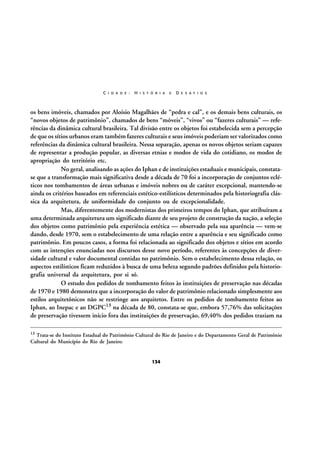 C I D A D E :

H I S T Ó R I A

E

D E S A F I O S

os bens imóveis, chamados por Aloísio Magalhães de “pedra e cal”, e os demais bens culturais, os
“novos objetos de patrimônio”, chamados de bens “móveis”, “vivos” ou “fazeres culturais” — referências da dinâmica cultural brasileira. Tal divisão entre os objetos foi estabelecida sem a percepção
de que os sítios urbanos eram também fazeres culturais e seus imóveis poderiam ser valorizados como
referências da dinâmica cultural brasileira. Nessa separação, apenas os novos objetos seriam capazes
de representar a produção popular, as diversas etnias e modos de vida do cotidiano, os modos de
apropriação do território etc.
No geral, analisando as ações do Iphan e de instituições estaduais e municipais, constatase que a transformação mais significativa desde a década de 70 foi a incorporação de conjuntos ecléticos nos tombamentos de áreas urbanas e imóveis nobres ou de caráter excepcional, mantendo-se
ainda os critérios baseados em referenciais estético-estilísticos determinados pela historiografia clássica da arquitetura, de uniformidade do conjunto ou de excepcionalidade.
Mas, diferentemente dos modernistas dos primeiros tempos do Iphan, que atribuíram a
uma determinada arquitetura um significado diante de seu projeto de construção da nação, a seleção
dos objetos como patrimônio pela experiência estética — observado pela sua aparência — vem-se
dando, desde 1970, sem o estabelecimento de uma relação entre a aparência e seu significado como
patrimônio. Em poucos casos, a forma foi relacionada ao significado dos objetos e sítios em acordo
com as intenções enunciadas nos discursos desse novo período, referentes às concepções de diversidade cultural e valor documental contidas no patrimônio. Sem o estabelecimento dessa relação, os
aspectos estilísticos ficam reduzidos à busca de uma beleza segundo padrões definidos pela historiografia universal da arquitetura, por si só.
O estudo dos pedidos de tombamento feitos às instituições de preservação nas décadas
de 1970 e 1980 demonstra que a incorporação do valor de patrimônio relacionado simplesmente aos
estilos arquitetônicos não se restringe aos arquitetos. Entre os pedidos de tombamento feitos ao
Iphan, ao Inepac e ao DGPC13 na década de 80, constata-se que, embora 57,76% das solicitações
de preservação tivessem início fora das instituições de preservação, 69,40% dos pedidos traziam na
13

Trata-se do Instituto Estadual do Patrimônio Cultural do Rio de Janeiro e do Departamento Geral de Patrimônio
Cultural do Município do Rio de Janeiro.

134

 