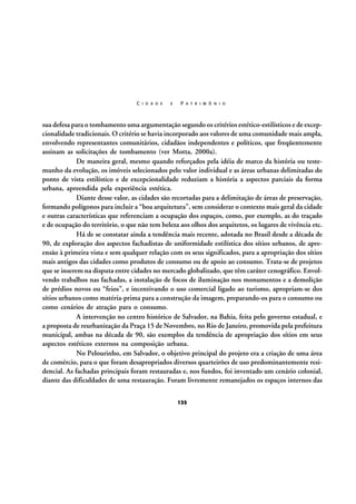 C I D A D E

E

P A T R I M Ô N I O

sua defesa para o tombamento uma argumentação segundo os critérios estético-estilísticos e de excepcionalidade tradicionais. O critério se havia incorporado aos valores de uma comunidade mais ampla,
envolvendo representantes comunitários, cidadãos independentes e políticos, que freqüentemente
assinam as solicitações de tombamento (ver Motta, 2000a).
De maneira geral, mesmo quando reforçados pela idéia de marco da história ou testemunho da evolução, os imóveis selecionados pelo valor individual e as áreas urbanas delimitadas do
ponto de vista estilístico e de excepcionalidade reduziam a história a aspectos parciais da forma
urbana, apreendida pela experiência estética.
Diante desse valor, as cidades são recortadas para a delimitação de áreas de preservação,
formando polígonos para incluir a “boa arquitetura”, sem considerar o contexto mais geral da cidade
e outras características que referenciam a ocupação dos espaços, como, por exemplo, as do traçado
e de ocupação do território, o que não tem beleza aos olhos dos arquitetos, os lugares de vivência etc.
Há de se constatar ainda a tendência mais recente, adotada no Brasil desde a década de
90, de exploração dos aspectos fachadistas de uniformidade estilística dos sítios urbanos, de apreensão à primeira vista e sem qualquer relação com os seus significados, para a apropriação dos sítios
mais antigos das cidades como produtos de consumo ou de apoio ao consumo. Trata-se de projetos
que se inserem na disputa entre cidades no mercado globalizado, que têm caráter cenográfico. Envolvendo trabalhos nas fachadas, a instalação de focos de iluminação nos monumentos e a demolição
de prédios novos ou “feios”, e incentivando o uso comercial ligado ao turismo, apropriam-se dos
sítios urbanos como matéria-prima para a construção da imagem, preparando-os para o consumo ou
como cenários de atração para o consumo.
A intervenção no centro histórico de Salvador, na Bahia, feita pelo governo estadual, e
a proposta de reurbanização da Praça 15 de Novembro, no Rio de Janeiro, promovida pela prefeitura
municipal, ambas na década de 90, são exemplos da tendência de apropriação dos sítios em seus
aspectos estéticos externos na composição urbana.
No Pelourinho, em Salvador, o objetivo principal do projeto era a criação de uma área
de comércio, para o que foram desapropriados diversos quarteirões de uso predominantemente residencial. As fachadas principais foram restauradas e, nos fundos, foi inventado um cenário colonial,
diante das dificuldades de uma restauração. Foram livremente remanejados os espaços internos das
135

 