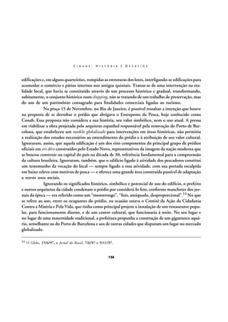 C I D A D E :

H I S T Ó R I A

E

D E S A F I O S

edificações e, em alguns quarteirões, rompidas as estruturas dos lotes, interligando-se edificações para
acomodar o comércio e pátios internos nos antigos quintais. Tratou-se de uma intervenção na realidade local, que havia se constituído através de um processo histórico e gradual, transformando,
subitamente, o conjunto histórico num shopping, não se tratando de um trabalho de preservação, mas
do uso de um patrimônio consagrado para finalidades comerciais ligadas ao turismo.
Na praça 15 de Novembro, no Rio de Janeiro, é possível ressaltar a intenção que houve
na proposta de se derrubar o prédio que abrigava o Entreposto da Pesca, hoje conhecido como
Conab. Essa proposta não considera a sua história, seu valor simbólico, nem o uso atual. A pressa
em viabilizar a obra projetada pelo arquiteto espanhol responsável pela renovação do Porto de Barcelona, que estabeleceu um modelo globalizado para intervenções em áreas históricas, não permitiu
a realização dos estudos necessários ao entendimento do prédio e à atribuição de seu valor cultural.
Ignoraram, assim, que aquela edificação é um dos oito componentes do principal grupo de prédios
oficiais em art déco construídos pelo Estado Novo, representativos da imagem da nação moderna que
se buscou construir na capital do país na década de 30, referência fundamental para a compreensão
da cultura brasileira. Ignoraram, também, que o edifício ligado à atividade dos pescadores constitui
um testemunho da vocação do local — sempre ligado a essa atividade, com sua portada esculpida
em baixo relevo com motivos de pesca — e oferece uma grande área construída passível de adaptação
a novos usos sociais.
Ignorando os significados histórico, simbólico e potencial de uso do edifício, o prefeito
e outros arquitetos da cidade condenam o prédio por considerá-lo feio, conforme manchetes dos jornais da época — era referido como um “monstrengo”, “feio, antiquado, desproporcional”.14 No que
se refere ao uso, entre os ocupantes do prédio, na ocasião estava o Comitê da Ação da Cidadania
Contra a Miséria e Pela Vida, que tinha como principal projeto a instalação de um restaurante popular, para funcionamento diurno, e de um centro cultural, que funcionaria à noite. No seu lugar e
no lugar de uma maternidade tradicional, a prefeitura propunha a construção de um gigantesco aquário, semelhante ao do Porto de Barcelona e aos de outras cidades que disputam um lugar no mercado
globalizado.
14

O Globo, 15/6/97, e Jornal do Brasil, 7/6/97 e 9/11/97.

136

 