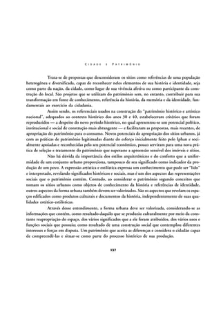C I D A D E

E

P A T R I M Ô N I O

Trata-se de propostas que desconsideram os sítios como referências de uma população
heterogênea e diversificada, capaz de reconhecer neles elementos de sua história e identidade, seja
como parte da nação, da cidade, como lugar de sua vivência afetiva ou como participante da construção do local. São projetos que se utilizam do patrimônio sem, no entanto, contribuir para sua
transformação em fonte de conhecimento, referência da história, da memória e da identidade, fundamentais ao exercício da cidadania.
Assim sendo, os referenciais usados na construção do “patrimônio histórico e artístico
nacional”, adequados ao contexto histórico dos anos 30 e 40, estabeleceram critérios que foram
reproduzidos — a despeito do novo período histórico, no qual apresentou-se um potencial político,
institucional e social de construção mais abrangente — e facilitaram as propostas, mais recentes, de
apropriação do patrimônio para o consumo. Novos potenciais de apropriação dos sítios urbanos, já
com as práticas de patrimônio legitimadas diante do esforço inicialmente feito pelo Iphan e socialmente apoiadas e reconhecidas pelo seu potencial econômico, pouco serviram para uma nova prática de seleção e tratamento do patrimônio que superasse a apreensão sensível dos imóveis e sítios.
Não há dúvida da importância dos estilos arquitetônicos e do conforto que a uniformidade de um conjunto urbano proporciona, tampouco de seu significado como indicador da produção de um povo. A expressão artística e estilística expressa um conhecimento que pode ser “lido”
e interpretado, revelando significados históricos e sociais, mas é um dos aspectos das representações
sociais que o patrimônio contém. Contudo, ao considerar o patrimônio segundo conceitos que
tomam os sítios urbanos como objetos de conhecimento da história e referências de identidade,
outros aspectos da forma urbana também devem ser valorizados. São os aspectos que revelam os espaços edificados como produtos culturais e documentos da história, independentemente de suas qualidades estético-estilísticas.
Através desse entendimento, a forma urbana deve ser valorizada, considerando-se as
informações que contém, como resultado daquilo que se produziu culturalmente por meio da constante reapropriação do espaço, dos vários significados que a ele foram atribuídos, dos vários usos e
funções sociais que possuiu; como resultado de uma construção social que contemplou diferentes
interesses e forças em disputa. Um patrimônio que aceita as diferenças e considera o cidadão capaz
de compreendê-las e situar-se como parte do processo histórico de sua produção.
137

 