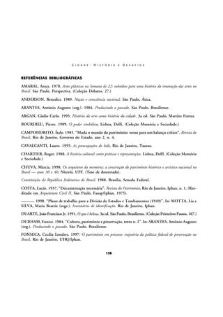 C I D A D E :

H I S T Ó R I A

E

D E S A F I O S

REFERÊNCIAS BIBLIOGRÁFICAS

AMARAL, Aracy. 1970. Artes plásticas na Semana de 22: subsídios para uma história da renovação das artes no
Brasil. São Paulo, Perspectiva. (Coleção Debates, 27.)
ANDERSON, Benedict. 1989. Nação e consciência nacional. São Paulo, Ática.
ARANTES, Antônio Augusto (org.). 1984. Produzindo o passado. São Paulo, Brasiliense.
ARGAN, Giulio Carlo. 1995. História da arte como história da cidade. 3a ed. São Paulo, Martins Fontes.
BOURDIEU, Pierre. 1989. O poder simbólico. Lisboa, Delfi. (Coleção Memória e Sociedade.)
CAMPOFIORITO, Ítalo. 1985. “Muda o mundo do patrimônio: notas para um balanço crítico”. Revista do
Brasil, Rio de Janeiro, Governo do Estado, ano 2, n. 4.
CAVALCANTI, Lauro. 1995. As preocupações do belo. Rio de Janeiro, Taurus.
CHARTIER, Roger. 1988. A história cultural: entre práticas e representações. Lisboa, Delfi. (Coleção Memória
e Sociedade.)
CHUVA, Márcia. 1998. Os arquitetos da memória: a construção do patrimônio histórico e artístico nacional no
Brasil — anos 30 e 40. Niterói, UFF. (Tese de doutorado).
Constituição da República Federativa do Brasil. 1988. Brasília, Senado Federal.
COSTA, Lucio. 1937. “Documentação necessária”. Revista do Patrimônio, Rio de Janeiro, Iphan, n. 1. (Reeditado em Arquitetura Civil II. São Paulo, Fausp/Iphan, 1975).
———. 1998. “Plano de trabalho para a Divisão de Estudos e Tombamentos (1949)”. In: MOTTA, Lia e
SILVA, Maria Beatriz (orgs.). Inventários de identificação. Rio de Janeiro, Iphan.
DUARTE, João Francisco Jr. 1991. O que é beleza. 3a ed. São Paulo, Brasiliense. (Coleção Primeiros Passos, 167.)
DURHAM, Eunice. 1984. “Cultura, patrimônio e preservação, texto n. 2”. In: ARANTES, Antônio Augusto
(org.). Produzindo o passado. São Paulo, Brasiliense.
FONSECA, Cecília Londres. 1997. O patrimônio em processo: trajetória da política federal de preservação no
Brasil. Rio de Janeiro, UFRJ/Iphan.
138

 