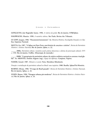 C I D A D E

E

P A T R I M Ô N I O

GONÇALVES, José Reginaldo Santos. 1996. A retórica da perda. Rio de Janeiro, UFRJ/Iphan.
HALBWACHS, Maurice. 1990. A memória coletiva. São Paulo, Revista dos Tribunais.
LE GOFF, Jacques. 1984. “Documento/monumento”. In: Memória-História. Enciclopédia Einaudi, v.1. Lisboa, Imprensa Nacional.
MOTTA, Lia. 1987. “A Sphan em Ouro Preto: uma história de conceitos e critérios”. Revista do Patrimônio
Histórico e Artístico Nacional, Rio de Janeiro, Iphan, n. 22.
_____. 2000a. Patrimônio urbano e memória social: práticas discursivas e seletivas de preservação cultural, 1975
a 1990. Rio de Janeiro, UniRio. (Dissertação de mestrado.)
_____. 2000b. “A apropriação do patrimônio urbano: do estético-estilístico nacional ao consumo visual global”. In: ARANTES, Antônio Augusto (org.). Espaço da diferença. Campinas, Papirus.
NAMER, Gerard. 1987. Mémoire et societé. Paris, Merediens Klincksieck.
Proteção e revitalização do patrimônio cultural no Brasil: uma trajetória. 1980. Brasília, Sphan/Pró-Memória.
RUBINO, Silvana. 1996. “O mapa do Brasil passado”. Revista do Patrimônio Histórico e Artístico Nacional,
Rio de Janeiro, Iphan, n. 24.
ZUKIN, Sharon. 1996. “Paisagens urbanas pós-modernas”. Revista do Patrimônio Histórico e Artístico Nacional, Rio de Janeiro, Iphan, n. 24.

139

 