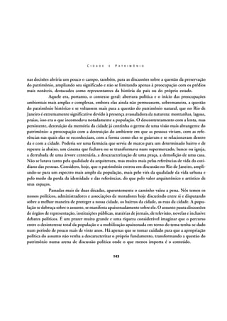 C I D A D E

E

P A T R I M Ô N I O

nas decisões abriria um pouco o campo, também, para as discussões sobre a questão da preservação
do patrimônio, ampliando seu significado e não se limitando apenas à preocupação com os prédios
mais notáveis, destacados como representantes da história do país ou do próprio estado.
Aquele era, portanto, o contexto geral: abertura política e o início das preocupações
ambientais mais amplas e complexas, embora elas ainda não permeassem, sobremaneira, a questão
do patrimônio histórico e se voltassem mais para a questão do patrimônio natural, que no Rio de
Janeiro é extremamente significativo devido à presença avassaladora da natureza: montanhas, lagoas,
praias, isso era o que incomodava notadamente a população. O descontentamento com a lenta, mas
persistente, destruição da memória da cidade já continha o germe de uma visão mais abrangente do
patrimônio: a preocupação com a destruição do ambiente em que as pessoas viviam, com as referências nas quais elas se reconheciam, com a forma como elas se guiavam e se relacionavam dentro
da e com a cidade. Poderia ser uma farmácia que servia de marco para um determinado bairro e de
repente ia abaixo, um cinema que fechava ou se transformava num supermercado, banco ou igreja,
a derrubada de uma árvore centenária, a descaracterização de uma praça, a demolição de uma casa.
Não se lutava tanto pela qualidade da arquitetura, mas muito mais pelas referências de vida do cotidiano das pessoas. Considero, hoje, que o patrimônio entrou em discussão no Rio de Janeiro, ampliando-se para um espectro mais amplo da população, mais pelo viés da qualidade da vida urbana e
pelo medo da perda da identidade e das referências, do que pelo valor arquitetônico e artístico de
seus espaços.
Passadas mais de duas décadas, aparentemente o caminho valeu a pena. Nós temos os
nossos políticos, administradores e associações de moradores hoje discutindo entre si e disputando
sobre a melhor maneira de proteger a nossa cidade, os bairros da cidade, as ruas da cidade. A população se debruça sobre o assunto, se manifesta apaixonadamente sobre ele. O assunto pauta discussões
de órgãos de representação, instituições públicas, matérias de jornais, de televisão, novelas e inclusive
debates políticos. É um prazer muito grande e uma riqueza considerável imaginar que o percurso
entre o desinteresse total da população e a mobilização apaixonada em torno do tema tenha-se dado
num período de pouco mais de vinte anos. Há apenas que se tomar cuidado para que a apropriação
política do assunto não venha a descaracterizar o próprio fundamento, transformando a questão do
patrimônio numa arena de discussão política onde o que menos importa é o conteúdo.
143

 