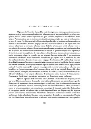 C I D A D E :

H I S T Ó R I A

E

D E S A F I O S

O projeto do Corredor Cultural faz parte desse percurso e começou sintomaticamente
como um projeto muito mais de planejamento urbano do que de patrimônio histórico, até por uma
questão prática. Essa era a única hipótese viável, pelo fato de o projeto ter-se iniciado numa Secretaria de Planejamento e sem os instrumentos tradicionais da proteção, que eram o tombamento e
as áreas de tutela. No Rio, como a Prefeitura não dispunha deles, o projeto se utilizou dos instrumentos do zoneamento e do uso e ocupação do solo, disponíveis dentro de um órgão mais acostumado a lidar com as estruturas urbanas, com a dinâmica urbana, com a vida urbana e com os
mecanismos de controle urbanos. O nascimento da política de proteção do patrimônio cultural no
Rio de Janeiro, no âmbito de uma secretaria que lidava com as questões complexas da organização
do território e, por conseqüência, da vida urbana, utilizando-se do instrumento do zoneamento, é
muito interessante até para se entender por que hoje essa discussão ainda volta. O instrumento do
zoneamento é realmente muito interessante, fazendo com que o poder local, as prefeituras das cidades, tenha um domínio absoluto sobre o uso e a ocupação do solo urbano. Os prefeitos hoje precisam
do aval da Câmara dos Vereadores e, na maioria das vezes, é preciso ir ao Legislativo discutir as questões a serem aprovadas, mas naquele momento o poder do Executivo sobre o uso do espaço urbano
era total. Também era um poder perigoso, porque permitia controlar a ocupação do solo, mas também liberá-la. De uma maneira geral, até costumava liberar mais do que restringir. Por ter sido criada
naquele período, de amplas discussões sobre os destinos da cidade (o Plano Urbanístico Básico havia
sido aprovado havia pouco tempo), a Secretaria de Urbanismo (então chamada de Planejamento e
Coordenação Geral) deu à questão do patrimônio um dinamismo pouco conhecido.
Quando o projeto do Corredor foi criado, também é marcante o fato de que o prefeito
era Israel Klabin, um homem do mundo, empresário cultivado, com um conhecimento geral e
abrangente, de pensamento liberal, que trouxe para a cidade uma visão arejada e mais dinâmica, que
valorizava o patrimônio histórico como um parceiro do desenvolvimento da cidade, diferente de
outros governantes, que talvez não possuíssem o mesmo tipo de formação ou de visão. Assim, o fato
de esse projeto ter sido iniciado no curto período da gestão Klabin não foi por acaso, foi porque o
prefeito tinha interesse nesse assunto. Não só tinha interesse no patrimônio histórico, como criou
também um órgão, a Fundação Rio, para promover a cultura da cidade, na mesma ocasião. Ou seja,
não era diletantismo, nem voluntarismo; existia uma preocupação mais estrutural com o papel da
144

 