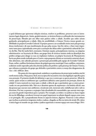 C I D A D E :

H I S T Ó R I A

E

D E S A F I O S

o qual tínhamos que apresentar soluções técnicas, resolver os problemas, preservar com os instrumentos legais disponíveis. Assim, gradativamente, os técnicos foram-se utilizando dos instrumentos
da preservação, filtrados por um olhar mais poético sobre a cidade. Acredito que todos saíram
ganhando, principalmente a cidade. Além da sensibilidade, a Câmara Técnica trouxe grande credibilidade ao projeto Corredor Cultural. O projeto passou a ser acreditado muito mais pela presença
desses intelectuais e de suas manifestações do que pelas nossas. Isso foi, talvez, o fator mais importante tanto para o aprendizado como para a aceitação das idéias sobre o patrimônio cultural do Centro do Rio. Não foi tarefa fácil, entretanto. Existiam reações, principalmente internas, na máquina
administrativa: na Secretaria de Obras, um grupo forte de técnicos insistia ainda na demolição dos
prédios antigos para alargar as ruas ou implantar viadutos; na própria Secretaria de Planejamento
havia um plano sendo realizado para o Centro, cujas propostas diziam ser necessário construir ali prédios altíssimos, não cabendo portanto a preservação pretendida pela equipe do Corredor Cultural.
Eram, enfim, conflitos fortíssimos dentro do próprio governo municipal. Esses conflitos, entretanto,
acabaram sendo superados pela clara decisão política do prefeito e pela presença da Câmara Técnica,
que reforçou as posições do grupo que defendia o patrimônio contra o avanço dos alargamentos de
vias e dos edifícios altos.
Do ponto de vista operacional, estabelecer os parâmetros da preservação também não foi
tarefa menos árdua. Hoje parece fácil, mas na época foi necessário criar uma legislação específica para
essa proteção. O primeiro desafio foi delimitar o que era o centro que se queria preservar. Afinal de
contas, quais seriam os ambientes que a prefeitura definiria como passíveis de proteção, dentro da
cidade? A meta essencial era trazer para a cidade a idéia de que o patrimônio que se estava preservando era um patrimônio dela. Não era o domínio apenas da arquitetura e da história oficial, mas
das pessoas que usavam esses ambientes, circulavam nele, moravam nele, trabalhavam nele e nele se
divertiam. Por isso, as pessoas e os grupos, hoje alcunhados de comunidades, que usavam esses espaços eram de grande importância para o projeto. Por exemplo, os árabes e os judeus na Saara (região
da rua da Alfândega e arredores) tiveram um papel importante na seleção daquele espaço como zona
a ser protegida. Ali, o preponderante foram os aspectos étnicos, digamos. Preservar o sítio urbano
que recebeu os primeiros imigrantes árabes e judeus, chegados ao Rio no início do século XX, talvez
o único lugar no mundo em que árabes e judeus repartiram o mesmo espaço sem nunca brigar. Divi146

 