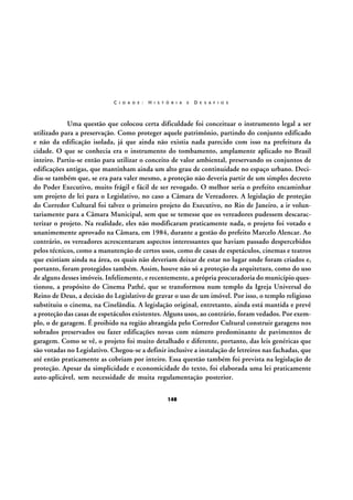 C I D A D E :

H I S T Ó R I A

E

D E S A F I O S

Uma questão que colocou certa dificuldade foi conceituar o instrumento legal a ser
utilizado para a preservação. Como proteger aquele patrimônio, partindo do conjunto edificado
e não da edificação isolada, já que ainda não existia nada parecido com isso na prefeitura da
cidade. O que se conhecia era o instrumento do tombamento, amplamente aplicado no Brasil
inteiro. Partiu-se então para utilizar o conceito de valor ambiental, preservando os conjuntos de
edificações antigas, que mantinham ainda um alto grau de continuidade no espaço urbano. Decidiu-se também que, se era para valer mesmo, a proteção não deveria partir de um simples decreto
do Poder Executivo, muito frágil e fácil de ser revogado. O melhor seria o prefeito encaminhar
um projeto de lei para o Legislativo, no caso a Câmara de Vereadores. A legislação de proteção
do Corredor Cultural foi talvez o primeiro projeto do Executivo, no Rio de Janeiro, a ir voluntariamente para a Câmara Municipal, sem que se temesse que os vereadores pudessem descaracterizar o projeto. Na realidade, eles não modificaram praticamente nada, o projeto foi votado e
unanimemente aprovado na Câmara, em 1984, durante a gestão do prefeito Marcelo Alencar. Ao
contrário, os vereadores acrescentaram aspectos interessantes que haviam passado despercebidos
pelos técnicos, como a manutenção de certos usos, como de casas de espetáculos, cinemas e teatros
que existiam ainda na área, os quais não deveriam deixar de estar no lugar onde foram criados e,
portanto, foram protegidos também. Assim, houve não só a proteção da arquitetura, como do uso
de alguns desses imóveis. Infelizmente, e recentemente, a própria procuradoria do município questionou, a propósito do Cinema Pathé, que se transformou num templo da Igreja Universal do
Reino de Deus, a decisão do Legislativo de gravar o uso de um imóvel. Por isso, o templo religioso
substituiu o cinema, na Cinelândia. A legislação original, entretanto, ainda está mantida e prevê
a proteção das casas de espetáculos existentes. Alguns usos, ao contrário, foram vedados. Por exemplo, o de garagem. É proibido na região abrangida pelo Corredor Cultural construir garagens nos
sobrados preservados ou fazer edificações novas com número predominante de pavimentos de
garagem. Como se vê, o projeto foi muito detalhado e diferente, portanto, das leis genéricas que
são votadas no Legislativo. Chegou-se a definir inclusive a instalação de letreiros nas fachadas, que
até então praticamente as cobriam por inteiro. Essa questão também foi prevista na legislação de
proteção. Apesar da simplicidade e economicidade do texto, foi elaborada uma lei praticamente
auto-aplicável, sem necessidade de muita regulamentação posterior.
148

 