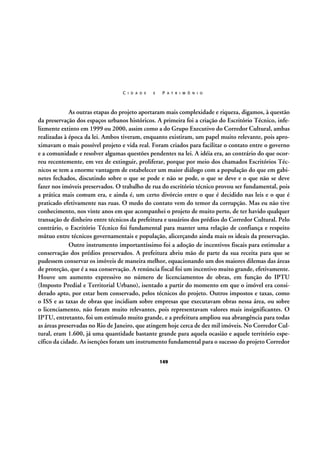 C I D A D E

E

P A T R I M Ô N I O

As outras etapas do projeto aportaram mais complexidade e riqueza, digamos, à questão
da preservação dos espaços urbanos históricos. A primeira foi a criação do Escritório Técnico, infelizmente extinto em 1999 ou 2000, assim como a do Grupo Executivo do Corredor Cultural, ambas
realizadas à época da lei. Ambos tiveram, enquanto existiram, um papel muito relevante, pois aproximavam o mais possível projeto e vida real. Foram criados para facilitar o contato entre o governo
e a comunidade e resolver algumas questões pendentes na lei. A idéia era, ao contrário do que ocorreu recentemente, em vez de extinguir, proliferar, porque por meio dos chamados Escritórios Técnicos se tem a enorme vantagem de estabelecer um maior diálogo com a população do que em gabinetes fechados, discutindo sobre o que se pode e não se pode, o que se deve e o que não se deve
fazer nos imóveis preservados. O trabalho de rua do escritório técnico provou ser fundamental, pois
a prática mais comum era, e ainda é, um certo divórcio entre o que é decidido nas leis e o que é
praticado efetivamente nas ruas. O medo do contato vem do temor da corrupção. Mas eu não tive
conhecimento, nos vinte anos em que acompanhei o projeto de muito perto, de ter havido qualquer
transação de dinheiro entre técnicos da prefeitura e usuários dos prédios do Corredor Cultural. Pelo
contrário, o Escritório Técnico foi fundamental para manter uma relação de confiança e respeito
mútuo entre técnicos governamentais e população, alicerçando ainda mais os ideais da preservação.
Outro instrumento importantíssimo foi a adoção de incentivos fiscais para estimular a
conservação dos prédios preservados. A prefeitura abriu mão de parte da sua receita para que se
pudessem conservar os imóveis de maneira melhor, equacionando um dos maiores dilemas das áreas
de proteção, que é a sua conservação. A renúncia fiscal foi um incentivo muito grande, efetivamente.
Houve um aumento expressivo no número de licenciamentos de obras, em função do IPTU
(Imposto Predial e Territorial Urbano), isentado a partir do momento em que o imóvel era considerado apto, por estar bem conservado, pelos técnicos do projeto. Outros impostos e taxas, como
o ISS e as taxas de obras que incidiam sobre empresas que executavam obras nessa área, ou sobre
o licenciamento, não foram muito relevantes, pois representavam valores mais insignificantes. O
IPTU, entretanto, foi um estímulo muito grande, e a prefeitura ampliou sua abrangência para todas
as áreas preservadas no Rio de Janeiro, que atingem hoje cerca de dez mil imóveis. No Corredor Cultural, eram 1.600, já uma quantidade bastante grande para aquela ocasião e aquele território específico da cidade. As isenções foram um instrumento fundamental para o sucesso do projeto Corredor
149

 
