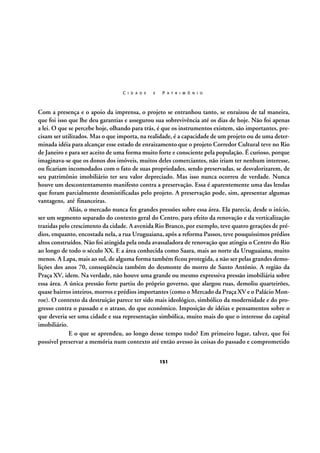 C I D A D E

E

P A T R I M Ô N I O

Com a presença e o apoio da imprensa, o projeto se entranhou tanto, se enraizou de tal maneira,
que foi isso que lhe deu garantias e assegurou sua sobrevivência até os dias de hoje. Não foi apenas
a lei. O que se percebe hoje, olhando para trás, é que os instrumentos existem, são importantes, precisam ser utilizados. Mas o que importa, na realidade, é a capacidade de um projeto ou de uma determinada idéia para alcançar esse estado de enraizamento que o projeto Corredor Cultural teve no Rio
de Janeiro e para ser aceito de uma forma muito forte e consciente pela população. É curioso, porque
imaginava-se que os donos dos imóveis, muitos deles comerciantes, não iriam ter nenhum interesse,
ou ficariam incomodados com o fato de suas propriedades, sendo preservadas, se desvalorizarem, de
seu patrimônio imobiliário ter seu valor depreciado. Mas isso nunca ocorreu de verdade. Nunca
houve um descontentamento manifesto contra a preservação. Essa é aparentemente uma das lendas
que foram parcialmente desmistificadas pelo projeto. A preservação pode, sim, apresentar algumas
vantagens, até financeiras.
Aliás, o mercado nunca fez grandes pressões sobre essa área. Ela parecia, desde o início,
ser um segmento separado do contexto geral do Centro, para efeito da renovação e da verticalização
trazidas pelo crescimento da cidade. A avenida Rio Branco, por exemplo, teve quatro gerações de prédios, enquanto, encostada nela, a rua Uruguaiana, após a reforma Passos, teve pouquíssimos prédios
altos construídos. Não foi atingida pela onda avassaladora de renovação que atingiu o Centro do Rio
ao longo de todo o século XX. E a área conhecida como Saara, mais ao norte da Uruguaiana, muito
menos. A Lapa, mais ao sul, de alguma forma também ficou protegida, a não ser pelas grandes demolições dos anos 70, conseqüência também do desmonte do morro de Santo Antônio. A região da
Praça XV, idem. Na verdade, não houve uma grande ou mesmo expressiva pressão imobiliária sobre
essa área. A única pressão forte partiu do próprio governo, que alargou ruas, demoliu quarteirões,
quase bairros inteiros, morros e prédios importantes (como o Mercado da Praça XV e o Palácio Monroe). O contexto da destruição parece ter sido mais ideológico, simbólico da modernidade e do progresso contra o passado e o atraso, do que econômico. Imposição de idéias e pensamentos sobre o
que deveria ser uma cidade e sua representação simbólica, muito mais do que o interesse do capital
imobiliário.
E o que se aprendeu, ao longo desse tempo todo? Em primeiro lugar, talvez, que foi
possível preservar a memória num contexto até então avesso às coisas do passado e comprometido
151

 