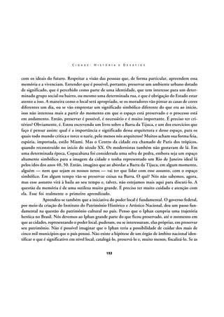 C I D A D E :

H I S T Ó R I A

E

D E S A F I O S

com os ideais do futuro. Respeitar a visão das pessoas que, de forma particular, apreendem essa
memória e a vivenciam. Entender que é possível, portanto, preservar um ambiente urbano dotado
de significado, que é percebido como parte de uma identidade, que tem interesse para um determinado grupo social ou bairro, ou mesmo uma determinada rua, e que é obrigação do Estado estar
atento a isso. A maneira como o local será apropriado, se os moradores vão pintar as casas de cores
diferentes um dia, ou se vão emprestar um significado simbólico diferente do que era ao início,
isso não interessa mais a partir do momento em que o espaço está preservado e o processo está
em andamento. Então, preservar é possível, é necessário e é muito importante. É preciso ter critérios? Obviamente, é. Estou escrevendo um livro sobre a Barra da Tijuca, e um dos exercícios que
faço é pensar assim: qual é a importância e significado dessa arquitetura e desse espaço, para os
quais todo mundo critica e torce o nariz, pelo menos nós arquitetos? Muitos acham sua forma feia,
espúria, importada, estilo Miami. Mas o Centro da cidade era chamado de Paris dos trópicos,
quando reconstruído no início do século XX. Os modernistas também não gostavam de lá. Em
uma determinada época, Copacabana foi considerada uma selva de pedra, embora seja um espaço
altamente simbólico para a imagem da cidade e tenha representado um Rio de Janeiro ideal lá
pelos idos dos anos 40, 50. Então, imagino que ao abordar a Barra da Tijuca, em algum momento,
alguém — nem que sejam os nossos netos — vai ter que lidar com esse assunto, com o espaço
simbólico. Em algum tempo vão-se preservar coisas na Barra. O quê? Nós não sabemos, agora,
mas esse assunto virá à baila ao seu tempo e, talvez, não estejamos mais aqui para discuti-lo. A
questão da memória é de uma sutileza muito grande. É preciso ter muito cuidado e atenção com
ela. Esse foi realmente o primeiro aprendizado.
Aprendeu-se também que a iniciativa do poder local é fundamental. O governo federal,
por meio da criação do Instituto do Patrimônio Histórico e Artístico Nacional, deu um passo fundamental na questão do patrimônio cultural no país. Penso que o Iphan cumpriu uma trajetória
heróica no Brasil. Nós devemos ao Iphan grande parte do que ficou preservado, até o momento em
que as cidades, representando o poder local, puderam, ou se interessaram, elas próprias, em preservar
seu patrimônio. Não é possível imaginar que o Iphan teria a possibilidade de cuidar dos mais de
cinco mil municípios que o país possui. Não existe a hipótese de um órgão de âmbito nacional identificar o que é significativo em nível local, catalogá-lo, preservá-lo e, muito menos, fiscalizá-lo. Se as
152

 