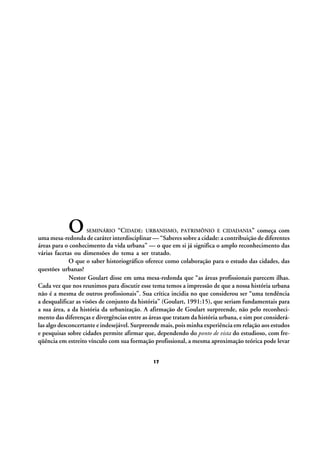 O

“CIDADE: URBANISMO, PATRIMÔNIO E CIDADANIA” começa com
uma mesa-redonda de caráter interdisciplinar — “Saberes sobre a cidade: a contribuição de diferentes
áreas para o conhecimento da vida urbana” — o que em si já significa o amplo reconhecimento das
várias facetas ou dimensões do tema a ser tratado.
O que o saber historiográfico oferece como colaboração para o estudo das cidades, das
questões urbanas?
Nestor Goulart disse em uma mesa-redonda que “as áreas profissionais parecem ilhas.
Cada vez que nos reunimos para discutir esse tema temos a impressão de que a nossa história urbana
não é a mesma de outros profissionais”. Sua crítica incidia no que considerou ser “uma tendência
a desqualificar as visões de conjunto da história” (Goulart, 1991:15), que seriam fundamentais para
a sua área, a da história da urbanização. A afirmação de Goulart surpreende, não pelo reconhecimento das diferenças e divergências entre as áreas que tratam da história urbana, e sim por considerálas algo desconcertante e indesejável. Surpreende mais, pois minha experiência em relação aos estudos
e pesquisas sobre cidades permite afirmar que, dependendo do ponto de vista do estudioso, com freqüência em estreito vínculo com sua formação profissional, a mesma aproximação teórica pode levar
SEMINÁRIO

17

 