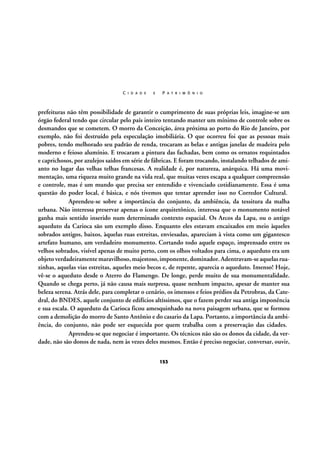 C I D A D E

E

P A T R I M Ô N I O

prefeituras não têm possibilidade de garantir o cumprimento de suas próprias leis, imagine-se um
órgão federal tendo que circular pelo país inteiro tentando manter um mínimo de controle sobre os
desmandos que se cometem. O morro da Conceição, área próxima ao porto do Rio de Janeiro, por
exemplo, não foi destruído pela especulação imobiliária. O que ocorreu foi que as pessoas mais
pobres, tendo melhorado seu padrão de renda, trocaram as belas e antigas janelas de madeira pelo
moderno e feioso alumínio. E trocaram a pintura das fachadas, bem como os ornatos requintados
e caprichosos, por azulejos saídos em série de fábricas. E foram trocando, instalando telhados de amianto no lugar das velhas telhas francesas. A realidade é, por natureza, anárquica. Há uma movimentação, uma riqueza muito grande na vida real, que muitas vezes escapa a qualquer compreensão
e controle, mas é um mundo que precisa ser entendido e vivenciado cotidianamente. Essa é uma
questão do poder local, é básica, e nós tivemos que tentar aprender isso no Corredor Cultural.
Aprendeu-se sobre a importância do conjunto, da ambiência, da tessitura da malha
urbana. Não interessa preservar apenas o ícone arquitetônico, interessa que o monumento notável
ganha mais sentido inserido num determinado contexto espacial. Os Arcos da Lapa, ou o antigo
aqueduto da Carioca são um exemplo disso. Enquanto eles estavam encaixados em meio àqueles
sobrados antigos, baixos, àquelas ruas estreitas, enviesadas, apareciam à vista como um gigantesco
artefato humano, um verdadeiro monumento. Cortando todo aquele espaço, imprensado entre os
velhos sobrados, visível apenas de muito perto, com os olhos voltados para cima, o aqueduto era um
objeto verdadeiramente maravilhoso, majestoso, imponente, dominador. Adentravam-se aquelas ruazinhas, aquelas vias estreitas, aqueles meio becos e, de repente, aparecia o aqueduto. Imenso! Hoje,
vê-se o aqueduto desde o Aterro do Flamengo. De longe, perde muito de sua monumentalidade.
Quando se chega perto, já não causa mais surpresa, quase nenhum impacto, apesar de manter sua
beleza serena. Atrás dele, para completar o cenário, os imensos e feios prédios da Petrobras, da Catedral, do BNDES, aquele conjunto de edifícios altíssimos, que o fazem perder sua antiga imponência
e sua escala. O aqueduto da Carioca ficou amesquinhado na nova paisagem urbana, que se formou
com a demolição do morro de Santo Antônio e do casario da Lapa. Portanto, a importância da ambiência, do conjunto, não pode ser esquecida por quem trabalha com a preservação das cidades.
Aprendeu-se que negociar é importante. Os técnicos não são os donos da cidade, da verdade, não são donos de nada, nem às vezes deles mesmos. Então é preciso negociar, conversar, ouvir,
153

 