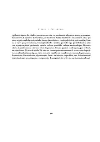 C I D A D E

E

P A T R I M Ô N I O

cipalmente aquele das cidades, precisa sempre estar em movimento, adaptar-se, ajustar-se, para permanecer vivo. E a questão da resistência, da insistência, da não desistência é fundamental, ainda que
possa ser processada das mais variadas formas, das mais doces e mais maleáveis às mais sectárias. Essas
são as lições que, pessoalmente, venho aprendendo, e acredito que todos aqui que trabalham há anos
com a preservação do patrimônio também tenham aprendido, embora transitando por diferentes
esferas do conhecimento e diversos níveis de governo. Acredito que tem valido a pena, pois o Brasil,
nas três últimas décadas do século XX, deu um enorme passo nas questões da preservação do patrimônio cultural urbano e já pode exibir com certo orgulho um passado e um presente, fragmentados,
descontínuos, hierarquizados, algumas vezes física e socialmente imperfeitos, mas de fundamental
importância para a montagem e a compreensão de um painel rico e vivo de sua identidade cultural.

155

 