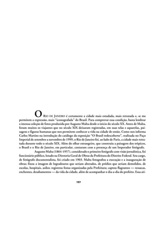 O

RIO DE JANEIRO é certamente a cidade mais estudada, mais retratada e, se me
permitem a expressão, mais “iconografada” do Brasil. Para comprovar essa condição, basta lembrar
a imensa coleção de fotos produzida por Augusto Malta desde o início do século XX. Antes de Malta,
foram muitos os viajantes que no século XIX deixaram registradas, em suas telas e aquarelas, paisagens e figuras humanas que nos permitem conhecer a vida na cidade de então. Como nos informa
Carlos Martins na introdução do catálogo da exposição “O Brasil redescoberto”, realizada no Paço
Imperial de setembro a novembro de 1999, o Rio de Janeiro foi, ao lado de Paris, a cidade mais retratada durante todo o século XIX. Além do olhar estrangeiro, que construiu a paisagem dos trópicos,
o Brasil e o Rio de Janeiro, em particular, contaram com a presença de um Imperador fotógrafo.
Augusto Malta (1864-1957), considerado o primeiro fotógrafo com visão jornalística, foi
funcionário público, lotado na Diretoria Geral de Obras da Prefeitura do Distrito Federal. Seu cargo,
de fotógrafo documentalista, foi criado em 1903. Malta fotografou a execução e a inauguração de
obras; fixou a imagem de logradouros que seriam alterados, de prédios que seriam demolidos, de
escolas, hospitais, asilos; registrou festas organizadas pela Prefeitura; captou flagrantes — ressacas,
enchentes, desabamentos — da vida da cidade, além de acompanhar o dia-a-dia do prefeito. Essa ati157

 