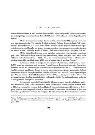 C I D A D E

E

P A T R I M Ô N I O

Redescobrimento Brasil + 500”, também foram exibidas inúmeras aquarelas e telas de artistas viajantes que por aqui passaram ao longo do século XIX, como Thomas Ender, Debret, Rugendas, entre
outros.
O Rio já tivera uma exposição deveras insólita, denominada “O Rio jamais visto”, que
teve lugar de outubro de 1998 a janeiro de 1999 no Centro Cultural Branco do Brasil. Sob a coordenação de Alfredo Brito, Ana Luiza Nobre e Lídia Kosovski, reuniu projetos urbanísticos e arquitetônicos que foram elaborados nos últimos setenta anos e não se concretizaram. A exposição desejava,
ao inverter o olhar, “estimular a reflexão sobre a cidade que cada um deseja e que pode vir a ser”.
O Rio foi também lembrado como capital do modernismo pela exposição, organizada
por Lauro Cavalcanti no Paço Imperial entre dezembro de 2000 e março de 2001, sob o título
“Quando o Brasil era moderno — 1905-1955”, que tomou como marco inicial as reformas urbanísticas acontecidas na cidade desde 1905, com a inauguração da avenida Central.4
Retomando a linha do tempo das intervenções urbanísticas na cidade durante o século XX, temos que mencionar, após a reforma Pereira Passos, o desmonte do morro do Castelo, realizado no cenário das comemorações do Centenário da Independência, em 1922. Essa intervenção
também mereceu a publicação de dois livros que acompanham passo a passo a destruição do lugar
considerado berço de fundação da cidade. São eles o Era uma vez o morro do Castelo, organizado por
José Antônio Nonato e Nubia Melhem Santos (Iphan, 2000) e O Rio de Janeiro do Bota-Abaixo, com
textos de Marques Rebelo e Antonio Bulhões (Salamandra, 2000). Em ambos as fotos de Malta são
a principal fonte iconográfica e histórica.
É certo que o morro do Castelo já tinha tido uma pequena parte derrubada para a abertura da avenida Central — na área demolida foram construídos o Museu Nacional de Belas-Artes,
a Biblioteca Nacional e o Supremo Tribunal Federal. Mas, no início dos anos 20, tratava-se de preparar a cidade para uma grande exposição internacional. E era naquele território que se dava uma
convivência problemática entre um Rio europeu e elitizado, e resquícios da cidade colonial e popular.
4

Como desdobramentos dessa exposição, dois livros foram lançados: Guia da arquitetura 1928-1960 e Artes plásticas no
Rio de Janeiro, 1905-1960, ambos organizados por Lauro Cavalcanti e publicados pelo Paço Imperial/Minc/Iphan, Aeroplano, 2000.

161

 
