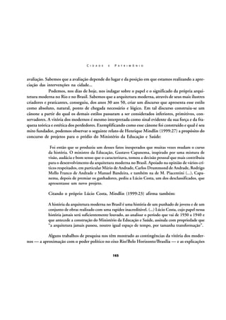 C I D A D E

E

P A T R I M Ô N I O

avaliação. Sabemos que a avaliação depende do lugar e da posição em que estamos realizando a apreciação das intervenções na cidade...
Podemos, nos dias de hoje, nos indagar sobre o papel e o significado da própria arquitetura moderna no Rio e no Brasil. Sabemos que a arquitetura moderna, através de seus mais ilustres
criadores e praticantes, conseguiu, dos anos 30 aos 50, criar um discurso que apresenta esse estilo
como absoluto, natural, ponto de chegada necessário e lógico. Em tal discurso construiu-se um
cânone a partir do qual os demais estilos passaram a ser considerados inferiores, primitivos, conservadores. A vitória dos modernos é mesmo interpretada como sinal evidente da sua força e da fraqueza teórica e estética dos perdedores. Exemplificando como esse cânone foi construído e qual é seu
mito fundador, podemos observar o seguinte relato de Henrique Mindlin (1999:27) a propósito do
concurso de projetos para o prédio do Ministério da Educação e Saúde:
Foi então que se produziu um desses fatos inesperados que muitas vezes mudam o curso
da história. O ministro da Educação, Gustavo Capanema, inspirado por uma mistura de
visão, audácia e bom senso que o caracterizava, tomou a decisão pessoal que mais contribuiu
para o desenvolvimento da arquitetura moderna no Brasil. Apoiado na opinião de vários críticos respeitados, em particular Mário de Andrade, Carlos Drummond de Andrade, Rodrigo
Mello Franco de Andrade e Manuel Bandeira, e também na de M. Piacentini (...), Capanema, depois de premiar os ganhadores, pediu a Lúcio Costa, um dos desclassificados, que
apresentasse um novo projeto.

Citando o próprio Lúcio Costa, Mindlin (1999:23) afirma também:
A história da arquitetura moderna no Brasil é uma história de um punhado de jovens e de um
conjunto de obras realizado com uma rapidez inacreditável. (...) Lúcio Costa, cujo papel nessa
história jamais será suficientemente louvado, ao analisar o período que vai de 1930 a 1940 e
que antecede a construção do Ministério da Educação e Saúde, assinala com propriedade que
“a arquitetura jamais passou, noutro igual espaço de tempo, por tamanha transformação”.

Alguns trabalhos de pesquisa nos têm mostrado as contingências da vitória dos modernos — a aproximação com o poder político no eixo Rio/Belo Horizonte/Brasília — e as explicações
165

 