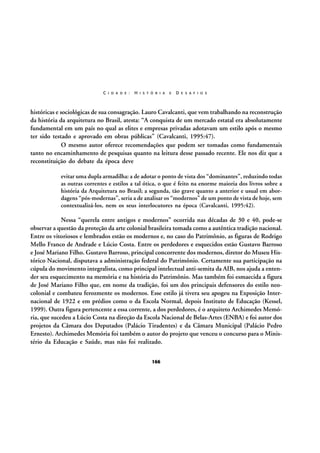 C I D A D E :

H I S T Ó R I A

E

D E S A F I O S

históricas e sociológicas de sua consagração. Lauro Cavalcanti, que vem trabalhando na reconstrução
da história da arquitetura no Brasil, atesta: “A conquista de um mercado estatal era absolutamente
fundamental em um país no qual as elites e empresas privadas adotavam um estilo após o mesmo
ter sido testado e aprovado em obras públicas” (Cavalcanti, 1995:47).
O mesmo autor oferece recomendações que podem ser tomadas como fundamentais
tanto no encaminhamento de pesquisas quanto na leitura desse passado recente. Ele nos diz que a
reconstituição do debate da época deve
evitar uma dupla armadilha: a de adotar o ponto de vista dos “dominantes”, reduzindo todas
as outras correntes e estilos a tal ótica, o que é feito na enorme maioria dos livros sobre a
história da Arquitetura no Brasil; a segunda, tão grave quanto a anterior e usual em abordagens “pós-modernas”, seria a de analisar os “modernos” de um ponto de vista de hoje, sem
contextualizá-los, nem os seus interlocutores na época (Cavalcanti, 1995:42).

Nessa “querela entre antigos e modernos” ocorrida nas décadas de 30 e 40, pode-se
observar a questão da proteção da arte colonial brasileira tomada como a autêntica tradição nacional.
Entre os vitoriosos e lembrados estão os modernos e, no caso do Patrimônio, as figuras de Rodrigo
Mello Franco de Andrade e Lúcio Costa. Entre os perdedores e esquecidos estão Gustavo Barroso
e José Mariano Filho. Gustavo Barroso, principal concorrente dos modernos, diretor do Museu Histórico Nacional, disputava a administração federal do Patrimônio. Certamente sua participação na
cúpula do movimento integralista, como principal intelectual anti-semita da AIB, nos ajuda a entender seu esquecimento na memória e na história do Patrimônio. Mas também foi esmaecida a figura
de José Mariano Filho que, em nome da tradição, foi um dos principais defensores do estilo neocolonial e combateu ferozmente os modernos. Esse estilo já tivera seu apogeu na Exposição Internacional de 1922 e em prédios como o da Escola Normal, depois Instituto de Educação (Kessel,
1999). Outra figura pertencente a essa corrente, a dos perdedores, é o arquiteto Archimedes Memória, que sucedeu a Lúcio Costa na direção da Escola Nacional de Belas-Artes (ENBA) e foi autor dos
projetos da Câmara dos Deputados (Palácio Tiradentes) e da Câmara Municipal (Palácio Pedro
Ernesto). Archimedes Memória foi também o autor do projeto que venceu o concurso para o Ministério da Educação e Saúde, mas não foi realizado.
166

 