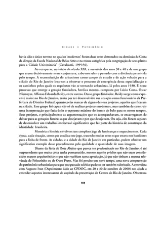 C I D A D E

E

P A T R I M Ô N I O

havia sido o único terreno no qual os ‘modernos’ foram duas vezes derrotados: na demissão de Costa
da direção da Escola Nacional de Belas-Artes e na recusa categórica pela congregação de seus planos
para a Cidade Universitária” (Cavalcanti, 1995:50).
Ao recuperar, no início do século XXI, a memória dos anos 30 e 40 e de um grupo
que atuou decisivamente nessa conjuntura, cabe-nos reler o passado com a distância permitida
pelo tempo. A reconstituição do urbanismo como campo de estudo e de ação voltado para a
cidade do Rio de Janeiro leva-nos a observar o processo de emergência dessa especialização e
os caminhos pelos quais os arquitetos vão se tornando urbanistas, lá pelos anos 1930. É nesse
processo que emerge a geração fundadora, heróica mesmo, composta por Lúcio Costa, Oscar
Niemeyer, Affonso Eduardo Reidy, entre outros. Desse grupo fundador, Reidy surge como expoente maior no Rio de Janeiro, tanto por ter desenvolvido sua atuação como funcionário da Prefeitura do Distrito Federal, quanto pelas marcas de alguns de seus projetos, aqueles que ficaram
na cidade. Esse grupo foi capaz não só de realizar projetos modernos, mas também de construir
uma interpretação que fazia deles o expoente máximo do bom e do belo para os novos tempos.
Seus projetos, e principalmente as argumentações que os acompanhavam, se encarregaram de
deixar para as gerações futuras o que desejavam e por que desejavam. Ou seja, eles foram capazes
de desenvolver um trabalho intelectual significativo que faz parte da história de construção da
identidade brasileira.
Memória e história envolvem um complexo jogo de lembranças e esquecimentos. Cada
época, cada situação, como que atualiza esse jogo, trazendo muitas vezes o que estava nos bastidores
para a linha de frente. As cidades, e a cidade do Rio de Janeiro em particular, podem oferecer um
significativo exemplo desse procedimento pela qualidade e quantidade de suas imagens.
Diante da fúria do Bota Abaixo que parece ter predominado no Rio de Janeiro, é até
surpreendente que muita coisa tenha permanecido, mesmo aqueles prédios que não eram considerados marcos arquitetônicos e que não recebiam tanta apreciação, já que não tinham a mesma relevância do Pelourinho ou de Ouro Preto. Mas foi preciso um novo tempo, uma nova compreensão
do patrimônio urbanístico para que esse passado eclético pudesse ser também valorizado. A entrevista
com Augusto Ivan (Depoimento dado ao CPDOC, em 20 e 30 de outubro de 2000) nos ajuda a
entender aspectos interessantes do capítulo da preservação do Centro do Rio de Janeiro. Observava
169

 