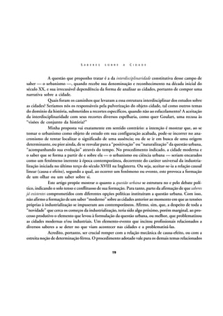 S A B E R E S

S O B R E

A

C I D A D E

A questão que proponho tratar é a da interdisciplinaridade constitutiva desse campo de
saber — o urbanismo —, quando recebe sua denominação e reconhecimento na década inicial do
século XX, e sua irrecusável dependência da forma de analisar as cidades, portanto de compor uma
narrativa sobre a cidade.
Quais foram os caminhos que levaram a essa estrutura interdisciplinar dos estudos sobre
as cidades? Seríamos nós os responsáveis pela pulverização do objeto cidade, tal como outros temas
do domínio da história, submetidos a recortes específicos, quando não ao esfacelamento? A aceitação
da interdisciplinaridade com seus recortes diversos espelharia, como quer Goulart, uma recusa às
“visões de conjunto da história?”
Minha proposta vai exatamente em sentido contrário: a intenção é mostrar que, ao se
tomar o urbanismo como objeto de estudo em sua configuração acabada, pode-se incorrer no anacronismo de tentar localizar o significado de uma ausência; ou de se ir em busca de uma origem
determinante, ou pior ainda, de se resvalar para a “positivação” ou “naturalização” da questão urbana,
“acompanhando sua evolução” através do tempo. No procedimento indicado, a cidade moderna e
o saber que se forma a partir de e sobre ela — o urbanismo ou ciência urbana — seriam encarados
como um fenômeno inerente à época contemporânea, decorrente do caráter universal da industrialização iniciada no último terço do século XVIII na Inglaterra. Ou seja, aceitar-se-ia a relação causal
linear (causa e efeito), segundo a qual, ao ocorrer um fenômeno ou evento, este provoca a formação
de um olhar ou um saber sobre si.
Este artigo propõe mostrar o quanto a questão urbana se estrutura no e pelo debate político, indicando o solo tenso e conflituoso de sua formação. Para tanto, parto da afirmação de que saberes
já existentes comprometidos com diferentes opções políticas instituíram a questão urbana. Com isso,
não afirmo a formação de um saber “moderno” sobre as cidades anterior ao momento em que as tensões
próprias à industrialização se impuseram aos contemporâneos. Afirmo, sim, que, a despeito de toda a
“novidade” que cerca os começos da industrialização, teria sido algo próximo, porém marginal, ao processo produtivo o elemento que levou à formulação da questão urbana, ou melhor, que problematizou
as cidades modernas e/ou industriais. Um elemento-evento que incitou profissionais relacionados a
diversos saberes a se deter no que viam acontecer nas cidades e a problematizá-las.
Acredito, portanto, ser crucial romper com a relação mecânica de causa-efeito, ou com a
estreita noção de determinação férrea. O procedimento adotado vale para os demais temas relacionados
19

 