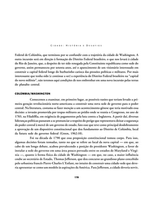 C I D A D E :

H I S T Ó R I A

E

D E S A F I O S

Federal de Colúmbia, que terminou por se confundir com a trajetória da cidade de Washington. A
outra incursão será em direção à formação do Distrito Federal brasileiro, o que nos levará à cidade
do Rio de Janeiro, que, a despeito de ter sido renegada pela Constituinte republicana como sede do
governo, assim permaneceu por setenta anos, até o aparecimento de um visionário interessado em
construir a capital federal longe do burburinho carioca das pressões políticas e militares. Por mais
interessante que tenha sido (e continue a ser) a experiência do Distrito Federal brasileiro na “capital
do novo milênio”, não teremos aqui condições de nos embrenhar em uma nova incursão pelas terras
do planalto central.
COLÚMBIA/WASHINGTON

Comecemos a examinar, em primeiro lugar, as possíveis razões que teriam levado a primeira geração revolucionária norte-americana a construir uma nova sede de governo para o poder
central. Na literatura, costuma-se fazer menção a um acontecimento-gênese que teria motivado essa
decisão: a invasão promovida por tropas militares ao prédio onde se reunia o Congresso, no ano de
1783, na Filadélfia, em exigência de pagamentos pela luta contra a Inglaterra. A partir daí, diversas
lideranças políticas passaram a se pronunciar a respeito do perigo que representava deixar a segurança
do poder central à mercê de um governo de estado, fato esse que teve como principal desdobramento
a aprovação de um dispositivo constitucional que deu fundamento ao Distrito de Colúmbia, local
da futura sede do governo federal (Green, 1962:10).
Foi na década de 1790 que essa proposição constitucional tomou corpo. Para isso,
algumas decisões foram tomadas, tanto no que se refere ao local da nova capital — em que, ao
cabo de um longo debate, acabou prevalecendo a posição do presidente Washington, a favor de
instalar a sede do governo em uma área pouco povoada entre os estados de Maryland e Virgínia —, quanto à forma física da cidade de Washington — em que, no caso, a maior influência
coube ao secretário de Estado, Thomas Jefferson, que deu concurso ao grandioso plano concebido
pelo urbanista francês Pierre-Charles L’Enfant, no intuito de construir uma cidade-sede que deveria apresentar-se como um modelo às aspirações da América. Para Jefferson, a cidade deveria servir,
178

 