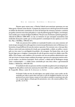 R I O

D E

J A N E I R O :

H I S T Ó R I A

E

D E S A F I O S

Durante quase setenta anos, o Distrito Federal norte-americano apresentou em suas
linhas gerais o formato acima descrito. A proposta de criação da nova sede do governo foi levantada
no âmbito das discussões constituintes em torno da formação das estruturas nacionais e terminou
por ganhar contornos mais claros pela palavra e a ação do poderoso grupo de Virgínia, com destaque,
nesse sentido, para a atuação da figura de Jefferson. Não por acaso, foi durante a primeira gestão presidencial de Jefferson (1800-1804), ou seja, no momento em que concepções nacionalistas mais
moderadas alcançaram o poder, que se tornou possível a constituição de uma capital pactuada (Sellers, May e McMillen, 1990:102-107).
Todo esse processo deve também ser examinado levando-se em conta contextos culturais em que concepções de cunho agrarista se mostravam predominantes entre as lideranças revolucionárias, da qual Jefferson foi uma das maiores expressões. Em contraste com a visão que identificava o meio rural como sinônimo de virtude, paz e prosperidade, a cidade, ou melhor, a metrópole era vista como locus privilegiado da perdição e da corrupção. Em função disso, não só não
haveria lugar para se imaginar a manutenção da sede do governo central em cidades como Filadélfia e Nova Iorque, como também se fez necessário criar um ente político-administrativo especial, que tivesse ao mesmo tempo condições de proteger o governo sem representar maiores ameaças aos estados e aos direitos municipais. Nesse contexto, a cidade-sede de Washington emerge
como a antimetrópole — a cidade neutra constituída por uma única esfera: a governamental
(Enkins e McKritrick, 1993:168-193).
O resultado de todo esse processo está bem resumido nas palavras de um intérprete privilegiado da vida político-social norte-americana do século XIX: o escritor e político francês Alexis
de Tocqueville. Afirma o autor de Da democracia na América:
Os Estados Unidos não têm, de modo algum, uma capital; as luzes, como o poder, são disseminados por todas as partes deste vasto país; os raios de inteligência humana, em vez de
partirem de um centro comum, cruzam-se aí em todos os sentidos; os americanos não colocam em parte alguma a direção geral do pensamento, nem a dos assuntos públicos (Tocqueville, s.d.:31-32).
181

 