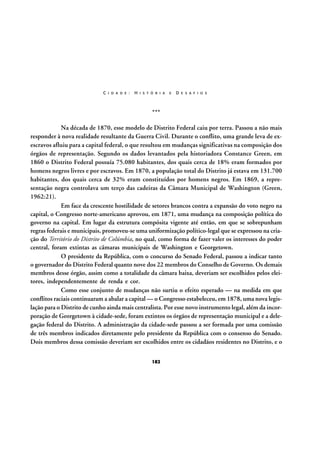 C I D A D E :

H I S T Ó R I A

E

D E S A F I O S

***
Na década de 1870, esse modelo de Distrito Federal caiu por terra. Passou a não mais
responder à nova realidade resultante da Guerra Civil. Durante o conflito, uma grande leva de exescravos afluiu para a capital federal, o que resultou em mudanças significativas na composição dos
órgãos de representação. Segundo os dados levantados pela historiadora Constance Green, em
1860 o Distrito Federal possuía 75.080 habitantes, dos quais cerca de 18% eram formados por
homens negros livres e por escravos. Em 1870, a população total do Distrito já estava em 131.700
habitantes, dos quais cerca de 32% eram constituídos por homens negros. Em 1869, a representação negra controlava um terço das cadeiras da Câmara Municipal de Washington (Green,
1962:21).
Em face da crescente hostilidade de setores brancos contra a expansão do voto negro na
capital, o Congresso norte-americano aprovou, em 1871, uma mudança na composição política do
governo na capital. Em lugar da estrutura compósita vigente até então, em que se sobrepunham
regras federais e municipais, promoveu-se uma uniformização político-legal que se expressou na criação do Território do Distrito de Colúmbia, no qual, como forma de fazer valer os interesses do poder
central, foram extintas as câmaras municipais de Washington e Georgetown.
O presidente da República, com o concurso do Senado Federal, passou a indicar tanto
o governador do Distrito Federal quanto nove dos 22 membros do Conselho de Governo. Os demais
membros desse órgão, assim como a totalidade da câmara baixa, deveriam ser escolhidos pelos eleitores, independentemente de renda e cor.
Como esse conjunto de mudanças não surtiu o efeito esperado — na medida em que
conflitos raciais continuaram a abalar a capital — o Congresso estabeleceu, em 1878, uma nova legislação para o Distrito de cunho ainda mais centralista. Por esse novo instrumento legal, além da incorporação de Georgetown à cidade-sede, foram extintos os órgãos de representação municipal e a delegação federal do Distrito. A administração da cidade-sede passou a ser formada por uma comissão
de três membros indicados diretamente pelo presidente da República com o consenso do Senado.
Dois membros dessa comissão deveriam ser escolhidos entre os cidadãos residentes no Distrito, e o
182

 