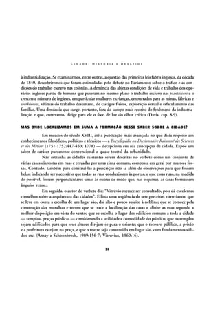 C I D A D E :

H I S T Ó R I A

E

D E S A F I O S

à industrialização. Se examinarmos, entre outras, a questão das primeiras leis fabris inglesas, da década
de 1840, descobriremos que foram estimuladas pelo debate no Parlamento sobre o tráfico e as condições do trabalho escravo nas colônias. A denúncia das abjetas condições de vida e trabalho dos operários ingleses partiu de homens que puseram no mesmo plano o trabalho escravo nas plantations e o
crescente número de ingleses, em particular mulheres e crianças, empurrados para as minas, fábricas e
workhouses, vítimas do trabalho desumano, de castigos físicos, exploração sexual e esfacelamento das
famílias. Uma denúncia que surge, portanto, fora do campo mais restrito do fenômeno da industrialização e que, entretanto, dirige para ele o foco de luz do olhar crítico (Davis, cap. 8-9).
MAS ONDE LOCALIZAMOS EM SUMA A FORMAÇÃO DESSE SABER SOBRE A CIDADE?

Em meados do século XVIII, até a publicação mais avançada no que dizia respeito aos
conhecimentos filosóficos, políticos e técnicos — a Encyclopédie ou Dictionnaire Raisonné des Sciences
et des Métiers (1751-1752:447-450; 1778) — decepciona em sua concepção de cidade. Expõe um
saber de caráter puramente convencional e quase teatral da urbanidade.
Não estranha as cidades existentes serem descritas no verbete como um conjunto de
várias casas dispostas em ruas e cercadas por uma cinta comum, composta em geral por muros e fossas. Contudo, também para construí-las a prescrição não ia além de observações para que fossem
belas, indicando ser necessário que todas as ruas conduzissem às portas, e que essas ruas, na medida
do possível, fossem perpendiculares umas às outras de modo que, nas esquinas, as casas formassem
ângulos retos...
Em seguida, o autor do verbete diz: “Vitrúvio merece ser consultado, pois dá excelentes
conselhos sobre a arquitetura das cidades”. E lista uma seqüência de sete preceitos vitruvianos: que
se leve em conta a escolha de um lugar são, daí alto e pouco sujeito à neblina; que se comece pela
construção das muralhas e torres; que se trace a localização das casas e alinhe as ruas segundo a
melhor disposição em vista do vento; que se escolha o lugar dos edifícios comuns a toda a cidade
— templos, praças públicas — considerando a utilidade e comodidade do público; que os templos
sejam edificados para que seus altares dirijam-se para o oriente; que o tesouro público, a prisão
e a prefeitura estejam na praça, e que o teatro seja construído em lugar são, com fundamentos sólidos etc. (Ansay e Schoonbrodt, 1989:156-7; Vitruvius, 1960:16).
20

 