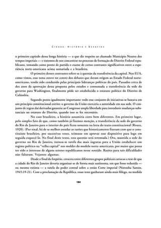 C I D A D E :

H I S T Ó R I A

E

D E S A F I O S

o primeiro capítulo dessa longa história — o que diz respeito ao chamado Município Neutro dos
tempos imperiais — e tratemos de nos concentrar no processo de formação do Distrito Federal republicano, tomando como ponto de partida o exame de certos contrastes significativos entre a experiência norte-americana acima sumariada e a brasileira.
O primeiro desses contrastes refere-se à questão da transferência da capital. Nos EUA,
como vimos, esse tema esteve no centro dos debates que deram origem ao Estado Federal norteamericano, tendo sido conduzido pelas principais lideranças políticas do país. Passados cerca de
dez anos da aprovação dessa proposta pelos estados e consumada a transferência da sede do
governo para Washington, finalmente pôde ser estabelecido o estatuto político do Distrito de
Colúmbia.
Segundo ponto igualmente importante: todo esse conjunto de iniciativas se baseava em
um princípio constitucional estrito: o governo da União exerceria a autoridade em sua sede. O conjunto de regras daí derivadas garantiu ao Congresso ampla liberdade para introduzir mudanças substanciais no estatuto do Distrito, quando isso se fez necessário.
No caso brasileiro, a história assumiria cores bem diferentes. Em primeiro lugar,
pelo simples fato de que, como também já fizemos menção, a transferência da sede do governo
do Rio de Janeiro para o interior do país ficou somente na letra do texto constitucional (Roure,
1920). (Por sinal, há de se melhor estudar as razões que historicamente fizeram com que o constituinte brasileiro, por sucessivas vezes, teimasse em aprovar esse dispositivo para logo em
seguida esquecê-lo. No final deste texto, esta questão será retomada.) Ora, mantida a sede do
governo no Rio de Janeiro, tornou-se tarefa das mais ingratas para a União estabelecer um
regime político na “velha capital” nos moldes do modelo norte-americano, por maior que possa
ter sido o interesse de alguns setores republicanos nesse sentido. Razões para tais dificuldades
não faltaram. Vejamos algumas.
Desde o final do Império, crescera entre diferentes grupos políticos cariocas a tese de que
a cidade do Rio de Janeiro deveria organizar-se de forma mais autônoma, em que fosse reduzida —
ou mesmo extinta — a tutela do poder central sobre a então Corte imperial (Noronha Santos,
1945:19-21). Com a proclamação da República, essas teses ganharam ainda mais fôlego, na medida
184

 