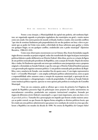 R I O

D E

J A N E I R O :

H I S T Ó R I A

E

D E S A F I O S

Frente a essa situação, a Municipalidade da capital não poderia, sob nenhuma hipótese, ser organizada segundo os princípios reguladores dos municípios em geral, e muito menos
como um estado. Em outros pontos do mundo civilizado, lembra o orador, têm ocorrido conflitos
“que têm de terminar fatalmente pela preponderância de um dos poderes em luta; e deve-se presumir que ao poder da União resta ainda a efetividade da força suficiente para ganhar a vitória
em qualquer litígio, ou em qualquer conflito, estabelecido com o poder municipal” (Quintino
Bocaiúva, 1986:221-222).
Como essas observações encontraram eco na Câmara Alta, foram formuladas naquele
órgão diversas emendas ao projeto original, todas elas transferindo do órgão local para instituições
políticas federais o poder deliberativo no Distrito Federal. Além disso, previa-se a criação da figura
de um prefeito nomeado pelo presidente da República, com a sanção do Senado. Depois de muitas
idas e vindas, foi finalmente aprovado um texto que estabeleceu uma justaposição entre a proposta
original e a formulada no Senado Federal, o que fez com que o Distrito Federal brasileiro passasse
a ser governado pela seguinte estrutura política: 1) um prefeito nomeado pelo presidente da República, com a anuência do Senado, com mandato fixo de quatro anos; 2) um órgão representativo
local — o Conselho Municipal — com amplas atribuições político-administrativas, entre as quais
a responsabilidade sobre assuntos como a votação do orçamento municipal, a aprovação de empréstimos municipais e a desapropriação e venda de propriedades; 3) caberia ao Senado Federal,
como instância política superior, apreciar os vetos apostos pelo prefeito às resoluções do Conselho
Municipal.
Visto em seu conjunto, pode-se afirmar que o texto da primeira Lei Orgânica da
capital da República procurou fugir da polarização entre projetos de cunho autonomista ou
marcadamente centralista, produzindo um conjunto institucional complexo, formado por
órgãos de diferentes níveis (federal e municipal) e, o que é mais importante, sem um claro centro
de gravidade política. Tamanha foi a preocupação em impedir que fossem criadas maiores ameaças ao poder central, ou que fossem de alguma forma atingidos os direitos políticos locais, que
foi criado um ente político-administrativo que pouco teve condições de resistir às crises que abalaram a República em meados da década de 1890. Na esteira da República de Campos Sales/
187

 