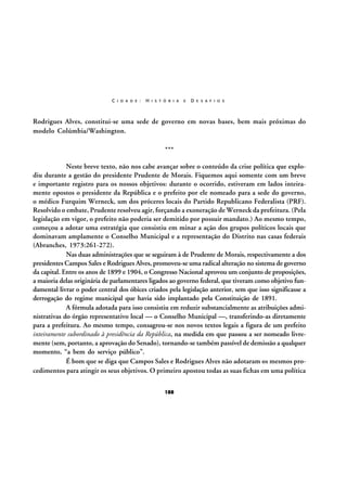 C I D A D E :

H I S T Ó R I A

E

D E S A F I O S

Rodrigues Alves, constitui-se uma sede de governo em novas bases, bem mais próximas do
modelo Colúmbia/Washington.
***
Neste breve texto, não nos cabe avançar sobre o conteúdo da crise política que explodiu durante a gestão do presidente Prudente de Morais. Fiquemos aqui somente com um breve
e importante registro para os nossos objetivos: durante o ocorrido, estiveram em lados inteiramente opostos o presidente da República e o prefeito por ele nomeado para a sede do governo,
o médico Furquim Werneck, um dos próceres locais do Partido Republicano Federalista (PRF).
Resolvido o embate, Prudente resolveu agir, forçando a exoneração de Werneck da prefeitura. (Pela
legislação em vigor, o prefeito não poderia ser demitido por possuir mandato.) Ao mesmo tempo,
começou a adotar uma estratégia que consistiu em minar a ação dos grupos políticos locais que
dominavam amplamente o Conselho Municipal e a representação do Distrito nas casas federais
(Abranches, 1973:261-272).
Nas duas administrações que se seguiram à de Prudente de Morais, respectivamente a dos
presidentes Campos Sales e Rodrigues Alves, promoveu-se uma radical alteração no sistema de governo
da capital. Entre os anos de 1899 e 1904, o Congresso Nacional aprovou um conjunto de proposições,
a maioria delas originária de parlamentares ligados ao governo federal, que tiveram como objetivo fundamental livrar o poder central dos óbices criados pela legislação anterior, sem que isso significasse a
derrogação do regime municipal que havia sido implantado pela Constituição de 1891.
A fórmula adotada para isso consistiu em reduzir substancialmente as atribuições administrativas do órgão representativo local — o Conselho Municipal —, transferindo-as diretamente
para a prefeitura. Ao mesmo tempo, consagrou-se nos novos textos legais a figura de um prefeito
inteiramente subordinado à presidência da República, na medida em que passou a ser nomeado livremente (sem, portanto, a aprovação do Senado), tornando-se também passível de demissão a qualquer
momento, “a bem do serviço público”.
É bom que se diga que Campos Sales e Rodrigues Alves não adotaram os mesmos procedimentos para atingir os seus objetivos. O primeiro apostou todas as suas fichas em uma política
188

 