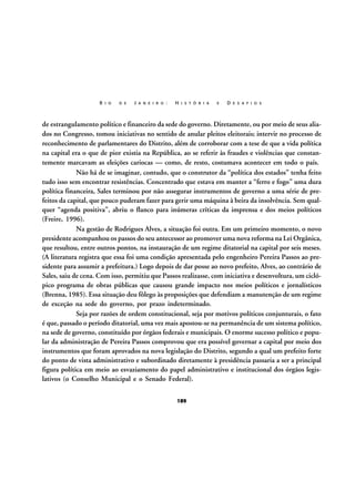 R I O

D E

J A N E I R O :

H I S T Ó R I A

E

D E S A F I O S

de estrangulamento político e financeiro da sede do governo. Diretamente, ou por meio de seus aliados no Congresso, tomou iniciativas no sentido de anular pleitos eleitorais; intervir no processo de
reconhecimento de parlamentares do Distrito, além de corroborar com a tese de que a vida política
na capital era o que de pior existia na República, ao se referir às fraudes e violências que constantemente marcavam as eleições cariocas — como, de resto, costumava acontecer em todo o país.
Não há de se imaginar, contudo, que o construtor da “política dos estados” tenha feito
tudo isso sem encontrar resistências. Concentrado que estava em manter a “ferro e fogo” uma dura
política financeira, Sales terminou por não assegurar instrumentos de governo a uma série de prefeitos da capital, que pouco puderam fazer para gerir uma máquina à beira da insolvência. Sem qualquer “agenda positiva”, abriu o flanco para inúmeras críticas da imprensa e dos meios políticos
(Freire, 1996).
Na gestão de Rodrigues Alves, a situação foi outra. Em um primeiro momento, o novo
presidente acompanhou os passos do seu antecessor ao promover uma nova reforma na Lei Orgânica,
que resultou, entre outros pontos, na instauração de um regime ditatorial na capital por seis meses.
(A literatura registra que essa foi uma condição apresentada pelo engenheiro Pereira Passos ao presidente para assumir a prefeitura.) Logo depois de dar posse ao novo prefeito, Alves, ao contrário de
Sales, saiu de cena. Com isso, permitiu que Passos realizasse, com iniciativa e desenvoltura, um ciclópico programa de obras públicas que causou grande impacto nos meios políticos e jornalísticos
(Brenna, 1985). Essa situação deu fôlego às proposições que defendiam a manutenção de um regime
de exceção na sede do governo, por prazo indeterminado.
Seja por razões de ordem constitucional, seja por motivos políticos conjunturais, o fato
é que, passado o período ditatorial, uma vez mais apostou-se na permanência de um sistema político,
na sede de governo, constituído por órgãos federais e municipais. O enorme sucesso político e popular da administração de Pereira Passos comprovou que era possível governar a capital por meio dos
instrumentos que foram aprovados na nova legislação do Distrito, segundo a qual um prefeito forte
do ponto de vista administrativo e subordinado diretamente à presidência passaria a ser a principal
figura política em meio ao esvaziamento do papel administrativo e institucional dos órgãos legislativos (o Conselho Municipal e o Senado Federal).
189

 