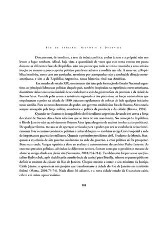 R I O

D E

J A N E I R O :

H I S T Ó R I A

E

D E S A F I O S

Descartemos, de imediato, a tese da inércia política; ambas (a tese e a própria) não nos
levam a lugar nenhum. Afinal, haja vista a quantidade de vezes que este tema entrou em pauta
durante as diferentes fases da República, não nos parece que tudo se tenha resumido a uma atávica
inação ou mesmo a pouco apetite político para levar adiante a medida em tela. A meu ver, a República brasileira, nesse caso em particular, terminou por acompanhar não a conhecida direção norteamericana, e sim a da República Argentina, nossa histórica rival nas Américas.
Em meados do século XIX, no contexto das lutas pela formação do Estado Nacional argentino, as principais lideranças políticas daquele país, também inspiradas na experiência norte-americana,
discutiram várias vezes a necessidade de se estabelecer a sede do governo fora da província e da cidade de
Buenos Aires. Vencida pelas armas a resistência regionalista dos portenhos, as forças nacionalistas que
empalmaram o poder na década de 1880 trataram rapidamente de colocar de lado qualquer iniciativa
nesse sentido. Para os novos detentores do poder, um governo estabelecido fora de Buenos Aires estaria
sempre ameaçado pela força militar, econômica e política da província e da cidade (Botana, 1994).
Quando verificamos o desequilíbrio do federalismo argentino, levando em conta a força
da cidade de Buenos Aires, bem sabemos que se trata de um caso-limite. No começo da República,
o Rio de Janeiro não era obviamente Buenos Aires (para desgosto de muitos intelectuais e políticos).
De qualquer forma, tratava-se de operação arriscada para o poder que ora se estabelecia deixar inteiramente livre o centro econômico, político e cultural do país — também antiga Corte imperial e sede
de importantes guarnições militares. Quando o primeiro presidente civil, Prudente de Morais, franqueou a existência de um governo autônomo na sede do governo, a crise política só fez prosperar.
Bem mais tarde, Vargas repetiria a dose ao avalizar o autonomismo do prefeito Pedro Ernesto. As
enormes pressões políticas, advindas de diferentes setores, fizeram com que o presidente tratasse de
abater o antigo aliado em pleno vôo (Sarmento, 2001:204-214). Também não foi por acaso que Juscelino Kubitschek, após decidir pela transferência da capital para Brasília, relutou o quanto pôde em
definir o estatuto da cidade do Rio de Janeiro. Chegou mesmo a instar o seu ministro da Justiça,
Cirilo Júnior, a apresentar um projeto que transformasse a cidade do Rio de Janeiro em território
federal (Motta, 2001:73-74). Nada disso foi adiante, e a nova cidade-estado da Guanabara cairia
célere em mãos oposicionistas.
191

 