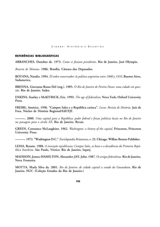 C I D A D E :

H I S T Ó R I A

E

D E S A F I O S

REFERÊNCIAS BIBLIOGRÁFICAS

ABRANCHES, Dunshee de. 1973. Como se faziam presidentes. Rio de Janeiro, José Olympio.
Bezerra de Menezes. 1986. Brasília, Câmara dos Deputados.
BOTANA, Natalio. 1994. El orden conservador: la política argentina entre 1880 y 1916. Buenos Aires,
Sudamerica.
BRENNA, Giovanna Rosso Del (org.). 1985. O Rio de Janeiro de Pereira Passos: uma cidade em questão. Rio de Janeiro, Index.
ENKINS, Stanley e McKITRICK, Eric. 1993. The age of federalism. Nova York, Oxford University
Press.
FREIRE, Américo. 1996. “Campos Sales e a República carioca”. Locus: Revista de História. Juiz de
Fora, Núcleo de História Regional/EdUFJF.
———. 2000. Uma capital para a República: poder federal e forças políticas locais no Rio de Janeiro
na passagem para o século XX. Rio de Janeiro, Revan.
GREEN, Constance McLaughinn. 1962. Washington: a history of the capital. Princeton, Princeton
University Press.
———. 1972. “Washington D.C.” Enciclopaedia Britannica, v. 23. Chicago, Willian Benton Publisher.
LESSA, Renato. 1988. A invenção republicana: Campos Sales, as bases e a decadência da Primeira República brasileira. São Paulo, Vértice; Rio de Janeiro, Iuperj.
MADISON, James; HAMILTON, Alexander; JAY, John. 1987. Os artigos federalistas. Rio de Janeiro,
Nova Fronteira.
MOTTA, Marly Silva da. 2001. Rio de Janeiro: de cidade capital a estado da Guanabara. Rio de
Janeiro, FGV. (Coleção Estudos do Rio de Janeiro.)
192

 