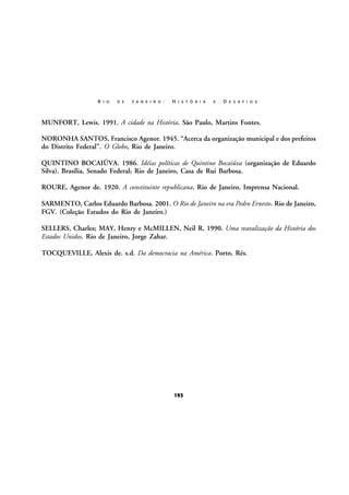 R I O

D E

J A N E I R O :

H I S T Ó R I A

E

D E S A F I O S

MUNFORT, Lewis. 1991. A cidade na História. São Paulo, Martins Fontes.
NORONHA SANTOS, Francisco Agenor. 1945. “Acerca da organização municipal e dos prefeitos
do Distrito Federal”. O Globo, Rio de Janeiro.
QUINTINO BOCAIÚVA. 1986. Idéias políticas de Quintino Bocaiúva (organização de Eduardo
Silva). Brasília, Senado Federal; Rio de Janeiro, Casa de Rui Barbosa.
ROURE, Agenor de. 1920. A constituinte republicana. Rio de Janeiro, Imprensa Nacional.
SARMENTO, Carlos Eduardo Barbosa. 2001. O Rio de Janeiro na era Pedro Ernesto. Rio de Janeiro,
FGV. (Coleção Estudos do Rio de Janeiro.)
SELLERS, Charles; MAY, Henry e McMILLEN, Neil R. 1990. Uma reavalização da História dos
Estados Unidos. Rio de Janeiro, Jorge Zahar.
TOCQUEVILLE, Alexis de. s.d. Da democracia na América. Porto, Rés.

193

 