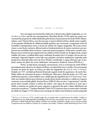 S A B E R E S

S O B R E

A

C I D A D E

Essa concepção convencional de cidade não se distancia das cidades imaginadas, ou cidades ideais ou utópicas que lhe são contemporâneas. Bronislaw Baczko (1978) expõe esse caráter convencional das propostas de cidade idealizadas pelos homens de pensamento do século XVIII. Há pensadores, como Thomas More, autor do texto que se tornou referência básica, dando nome à seqüência de projeções idealizadas de cidades/sociedade perfeitas, que recorreram à comparação crítica de
sociedades contemporâneas entre si através do artifício das viagens imaginadas. Há os que renunciaram a essas ficções racionais, diferenciando-se fundamentalmente de autores anteriores, por projetarem suas sociedades ideais no futuro, a partir da noção de progresso. Ainda assim, mantêm semelhanças com os anteriores por organizarem suas cidades na forma insular ou, de algum modo, sempre
isoladas. Em suma, a condição básica para a realização da utopia seria (e é) sempre a da sua não contaminação. Impossível ignorar terem sido essas projeções societárias amplamente inspiradas pelas
perspectivas oferecidas pelas terras do Novo Mundo, consideradas o espaço ideal para que as projeções saíssem do plano das meras idealizações remotamente desejáveis (Souza,1994:40-ss.).
Porém, ao lado dessas concepções convencionais, vivia-se na Europa do século XVIII a
preocupação quase obsessiva em relação aos fluxos, em especial das ruas e estradas. Esta preocupação
encontra seu ponto de apoio, na França, no saber dos engenheiros da Ecole des Ponts et Chaussées,
fundada em 1747, atividade profissional dissociada naquele século da arquitetura e da estrita finalidade militar da construção de pontes e fortificações. Mais para o final do século, em 1794, esses
profissionais passam a contar também com a colaboração do engenheiro da Ecole Polytechnique. Contudo, nos tratados clássicos que orientam os estudos desses homens da prática, a cidade em si aparece
raramente como entidade global. Antoine Picon (1988:25) disse ser esse o “esquecimento” mais flagrante desses tratados restritos à retórica das ordens e das regras da conveniência. E mais, que a
cidade se mantém nos confins da teoria, enquanto as operações das quais é objeto dificilmente são
transcritas em palavras.1 Também Manfredo Tafuri (1972) mostrou como as teorias sobre o desenho
da cidade em Laugier (1753) indicam uma concepção da cidade como fenômeno natural, propondo
1

No Essai sur l’architecture (1753), o abade Laugier diz, no capítulo sobre o embelezamento das cidades: “a beleza e a
magnificência de uma cidade dependem principalmente de três coisas, suas entradas, suas ruas, suas construções”. E propõe limitar a cidade dando-lhe forma regular, embelezar suas entradas, redesenhar e alargar as ruas, antes de conceber
a arquitetura dos seus edifícios. O plano, ele o compara a um jardim. Também a cidade idealizada por Patte (1765)

21

 