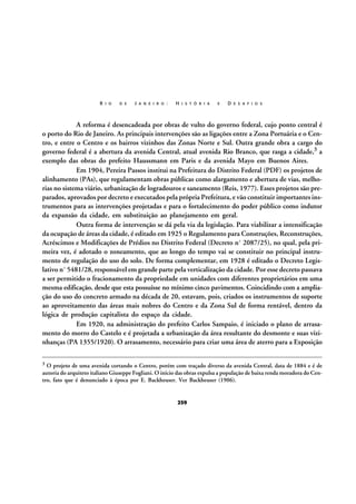 R I O

D E

J A N E I R O :

H I S T Ó R I A

E

D E S A F I O S

A reforma é desencadeada por obras de vulto do governo federal, cujo ponto central é
o porto do Rio de Janeiro. As principais intervenções são as ligações entre a Zona Portuária e o Centro, e entre o Centro e os bairros vizinhos das Zonas Norte e Sul. Outra grande obra a cargo do
governo federal é a abertura da avenida Central, atual avenida Rio Branco, que rasga a cidade,3 a
exemplo das obras do prefeito Haussmann em Paris e da avenida Mayo em Buenos Aires.
Em 1904, Pereira Passos institui na Prefeitura do Distrito Federal (PDF) os projetos de
alinhamento (PAs), que regulamentam obras públicas como alargamento e abertura de vias, melhorias no sistema viário, urbanização de logradouros e saneamento (Reis, 1977). Esses projetos são preparados, aprovados por decreto e executados pela própria Prefeitura, e vão constituir importantes instrumentos para as intervenções projetadas e para o fortalecimento do poder público como indutor
da expansão da cidade, em substituição ao planejamento em geral.
Outra forma de intervenção se dá pela via da legislação. Para viabilizar a intensificação
da ocupação de áreas da cidade, é editado em 1925 o Regulamento para Construções, Reconstruções,
Acréscimos e Modificações de Prédios no Distrito Federal (Decreto nº 2087/25), no qual, pela primeira vez, é adotado o zoneamento, que ao longo do tempo vai se constituir no principal instrumento de regulação do uso do solo. De forma complementar, em 1928 é editado o Decreto Legislativo nº 5481/28, responsável em grande parte pela verticalização da cidade. Por esse decreto passava
a ser permitido o fracionamento da propriedade em unidades com diferentes proprietários em uma
mesma edificação, desde que esta possuísse no mínimo cinco pavimentos. Coincidindo com a ampliação do uso do concreto armado na década de 20, estavam, pois, criados os instrumentos de suporte
ao aproveitamento das áreas mais nobres do Centro e da Zona Sul de forma rentável, dentro da
lógica de produção capitalista do espaço da cidade.
Em 1920, na administração do prefeito Carlos Sampaio, é iniciado o plano de arrasamento do morro do Castelo e é projetada a urbanização da área resultante do desmonte e suas vizinhanças (PA 1355/1920). O arrasamento, necessário para criar uma área de aterro para a Exposição
3

O projeto de uma avenida cortando o Centro, porém com traçado diverso da avenida Central, data de 1884 e é de
autoria do arquiteto italiano Giuseppe Fogliani. O início das obras expulsa a população de baixa renda moradora do Centro, fato que é denunciado à época por E. Backheuser. Ver Backheuser (1906).

259

 