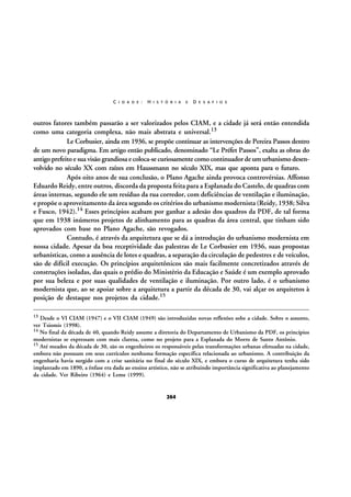 C I D A D E :

H I S T Ó R I A

E

D E S A F I O S

outros fatores também passarão a ser valorizados pelos CIAM, e a cidade já será então entendida
como uma categoria complexa, não mais abstrata e universal.13
Le Corbusier, ainda em 1936, se propõe continuar as intervenções de Pereira Passos dentro
de um novo paradigma. Em artigo então publicado, denominado “Le Préfet Passos”, exalta as obras do
antigo prefeito e sua visão grandiosa e coloca-se curiosamente como continuador de um urbanismo desenvolvido no século XX com raízes em Haussmann no século XIX, mas que aponta para o futuro.
Após oito anos de sua conclusão, o Plano Agache ainda provoca controvérsias. Affonso
Eduardo Reidy, entre outros, discorda da proposta feita para a Esplanada do Castelo, de quadras com
áreas internas, segundo ele um resíduo da rua corredor, com deficiências de ventilação e iluminação,
e propõe o aproveitamento da área segundo os critérios do urbanismo modernista (Reidy, 1938; Silva
e Fusco, 1942).14 Esses princípios acabam por ganhar a adesão dos quadros da PDF, de tal forma
que em 1938 inúmeros projetos de alinhamento para as quadras da área central, que tinham sido
aprovados com base no Plano Agache, são revogados.
Contudo, é através da arquitetura que se dá a introdução do urbanismo modernista em
nossa cidade. Apesar da boa receptividade das palestras de Le Corbusier em 1936, suas propostas
urbanísticas, como a ausência de lotes e quadras, a separação da circulação de pedestres e de veículos,
são de difícil execução. Os princípios arquitetônicos são mais facilmente concretizados através de
construções isoladas, das quais o prédio do Ministério da Educação e Saúde é um exemplo aprovado
por sua beleza e por suas qualidades de ventilação e iluminação. Por outro lado, é o urbanismo
modernista que, ao se apoiar sobre a arquitetura a partir da década de 30, vai alçar os arquitetos à
posição de destaque nos projetos da cidade.15
13

Desde o VI CIAM (1947) e o VII CIAM (1949) são introduzidas novas reflexões sobe a cidade. Sobre o assunto,
ver Tsiomis (1998).
14 No final da década de 40, quando Reidy assume a diretoria do Departamento de Urbanismo da PDF, os princípios
modernistas se expressam com mais clareza, como no projeto para a Esplanada do Morro de Santo Antônio.
15 Até meados da década de 30, são os engenheiros os responsáveis pelas transformações urbanas efetuadas na cidade,
embora não possuam em seus currículos nenhuma formação específica relacionada ao urbanismo. A contribuição da
engenharia havia surgido com a crise sanitária no final do século XIX, e embora o curso de arquitetura tenha sido
implantado em 1890, a ênfase era dada ao ensino artístico, não se atribuindo importância significativa ao planejamento
da cidade. Ver Ribeiro (1964) e Leme (1999).

264

 