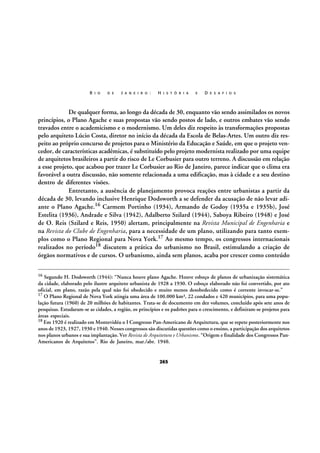 R I O

D E

J A N E I R O :

H I S T Ó R I A

E

D E S A F I O S

De qualquer forma, ao longo da década de 30, enquanto vão sendo assimilados os novos
princípios, o Plano Agache e suas propostas vão sendo postos de lado, e outros embates vão sendo
travados entre o academicismo e o modernismo. Um deles diz respeito às transformações propostas
pelo arquiteto Lúcio Costa, diretor no início da década da Escola de Belas-Artes. Um outro diz respeito ao próprio concurso de projetos para o Ministério da Educação e Saúde, em que o projeto vencedor, de características acadêmicas, é substituído pelo projeto modernista realizado por uma equipe
de arquitetos brasileiros a partir do risco de Le Corbusier para outro terreno. A discussão em relação
a esse projeto, que acabou por trazer Le Corbusier ao Rio de Janeiro, parece indicar que o clima era
favorável a outra discussão, não somente relacionada a uma edificação, mas à cidade e a seu destino
dentro de diferentes visões.
Entretanto, a ausência de planejamento provoca reações entre urbanistas a partir da
década de 30, levando inclusive Henrique Dodsworth a se defender da acusação de não levar adiante o Plano Agache.16 Carmem Portinho (1934), Armando de Godoy (1935a e 1935b), José
Estelita (1936), Andrade e Silva (1942), Adalberto Szilard (1944), Saboya Ribeiro (1948) e José
de O. Reis (Szilard e Reis, 1950) alertam, principalmente na Revista Municipal de Engenharia e
na Revista do Clube de Engenharia, para a necessidade de um plano, utilizando para tanto exemplos como o Plano Regional para Nova York.17 Ao mesmo tempo, os congressos internacionais
realizados no período18 discutem a prática do urbanismo no Brasil, estimulando a criação de
órgãos normativos e de cursos. O urbanismo, ainda sem planos, acaba por crescer como conteúdo
16

Segundo H. Dodsworth (1944): “Nunca houve plano Agache. Houve esboço de planos de urbanização sistemática
da cidade, elaborado pelo ilustre arquiteto urbanista de 1928 a 1930. O esboço elaborado não foi convertido, por ato
oficial, em plano, razão pela qual não foi obedecido e muito menos desobedecido como é corrente invocar-se.”
17 O Plano Regional de Nova York atingia uma área de 100.000 km², 22 condados e 420 municípios, para uma população futura (1960) de 20 milhões de habitantes. Trata-se de documento em dez volumes, concluído após sete anos de
pesquisas. Estudaram-se as cidades, a região, os princípios e os padrões para o crescimento, e definiram-se projetos para
áreas especiais.
18 Em 1920 é realizado em Montevidéu o I Congresso Pan-Americano de Arquitetura, que se repete posteriormente nos
anos de 1923, 1927, 1930 e 1940. Nesses congressos são discutidas questões como o ensino, a participação dos arquitetos
nos planos urbanos e sua implantação. Ver Revista de Arquitetura e Urbanismo. “Origem e finalidade dos Congressos PanAmericanos de Arquitetos”. Rio de Janeiro, mar./abr. 1940.

265

 