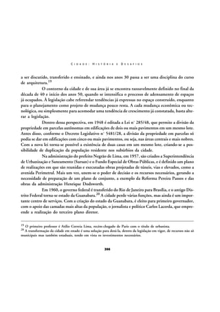 C I D A D E :

H I S T Ó R I A

E

D E S A F I O S

a ser discutido, transferido e ensinado, e ainda nos anos 30 passa a ser uma disciplina do curso
de arquitetura.19
O contorno da cidade e de sua área já se encontra razoavelmente definido no final da
década de 40 e início dos anos 50, quando se intensifica o processo de adensamento de espaços
já ocupados. À legislação cabe referendar tendências já expressas no espaço construído, enquanto
para o planejamento como projeto de mudança pouco resta. A cada mudança econômica ou tecnológica, ou simplesmente para acomodar uma tendência de crescimento já constatada, basta alterar a legislação.
Dentro dessa perspectiva, em 1948 é editada a Lei nº 285/48, que permite a divisão da
propriedade em parcelas autônomas em edificações de dois ou mais pavimentos em um mesmo lote.
Antes disso, conforme o Decreto Legislativo nº 5481/28, a divisão da propriedade em parcelas só
podia se dar em edificações com cinco ou mais pavimentos, ou seja, nas áreas centrais e mais nobres.
Com a nova lei torna-se possível a existência de duas casas em um mesmo lote, criando-se a possibilidade de duplicação da população residente nos subúrbios da cidade.
Na administração do prefeito Negrão de Lima, em 1957, são criados a Superintendência
de Urbanização e Saneamento (Sursan) e o Fundo Especial de Obras Públicas, e é definido um plano
de realizações em que são reunidas e executadas obras projetadas de túneis, vias e elevados, como a
avenida Perimetral. Mais um vez, unem-se o poder de decisão e os recursos necessários, gerando a
necessidade de preparação de um plano de conjunto, a exemplo da Reforma Pereira Passos e das
obras da administração Henrique Dodsworth.
Em 1960, o governo federal é transferido do Rio de Janeiro para Brasília, e o antigo Distrito Federal torna-se estado da Guanabara.20 A cidade perde várias funções, mas ainda é um importante centro de serviços. Com a criação do estado da Guanabara, é eleito para primeiro governador,
com o apoio das camadas mais altas da população, o jornalista e político Carlos Lacerda, que empreende a realização do terceiro plano diretor.
19

O primeiro professor é Atílio Correia Lima, recém-chegado de Paris com o título de urbanista.
A transformação da cidade em estado é uma solução para dotá-la, dentro da legislação em vigor, de recursos não só
municipais mas também estaduais, tendo em vista os investimentos necessários.
20

266

 