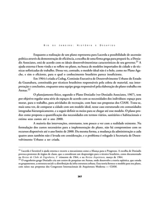 R I O

D E

J A N E I R O :

H I S T Ó R I A

E

D E S A F I O S

Enquanto a realização de um plano representa para Lacerda a possibilidade de ascensão
política através da demonstração de eficiência, a escolha de uma firma grega para prepará-lo, a Doxiadis Associates, está de acordo com os ideais desenvolvimentistas característicos de seu governo.21 A
ajuda externa é bem-vinda e se reflete no plano, na busca de modelos importados de cidade e de técnicas sofisticadas de trabalho. Dessa vez, contudo, o modelo ideal não é o belo, como no Plano Agache, e sim o eficiente, para o qual o conhecimento brasileiro parece insuficiente.
Em 1964 é criada a Cedug, Comissão Executiva de Desenvolvimento Urbano do Estado
da Guanabara, constituída por técnicos brasileiros responsáveis pela coleta de material, sua interpretação e conclusões, enquanto uma equipe grega responsável pela elaboração do plano trabalha em
Atenas.22
O planejamento físico, segundo o Plano Doxiadis (ver Doxiadis Associates, 1967), tem
por objetivo regular uma série de espaços de acordo com as necessidades dos indivíduos: espaço para
morar, para o trabalho, para atividades de recreação, com base nas propostas dos CIAM. Trata-se,
mais uma vez, de comparar a cidade com um modelo ideal, nesse caso estruturado em comunidades
integradas hierarquicamente, e a seguir definir os meios para se chegar até esse modelo. O plano produz como proposta a quantificação das necessidades em termos viários, sanitários e habitacionais e
estima seus custos até o ano 2000.
A maioria das intervenções, entretanto, tem pouco a ver com a realidade existente. Na
formulação dos custos necessários para a implementação do plano, não há compromisso com os
recursos disponíveis até o ano limite de 2000. Da mesma forma, a mudança da administração a cada
quatro anos também não é levada em consideração, e o problema é relegado à Secretaria de Desenvolvimento Urbano a ser criada.
21

Lacerda é favorável à ajuda externa e recorre a mecanismos como a Aliança para o Progresso. A escolha de Doxiadis
provoca protestos de órgãos de classe, que a consideram um desprestígio para o técnico brasileiro, como documentado
na Revista do Clube de Engenharia, 1º trimestre de 1964, e na Revista Arquitetura, março de 1964.
22 O engenheiro grego Doxiadis cria um centro de pesquisas em Atenas, onde desenvolve a teoria eqüística, que estuda
os grupamentos, a estrutura social e a distribuição da infra-estrutura urbana. Essa teoria fornece o modelo para seu plano,
com raízes nas propostas dos Congressos Internacionais de Arquitetura Moderna — CIAM.

267

 