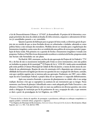 C I D A D E :

H I S T Ó R I A

E

D E S A F I O S

a Lei de Desenvolvimento Urbano nº 1574/67, já desatualizada. O projeto de lei determina a ocupação prioritária das áreas da cidade já dotadas de infra-estrutura, enquanto o adensamento de bairros já consolidados passaria a ser controlado.
Quanto à questão da habitação para os grupos de baixa renda, as diretrizes gerais do projeto são no sentido de que as áreas faveladas devam ser urbanizadas e tituladas, adotando-se como
política básica a não remoção dos moradores. Medidas devem ser tomadas para a regularização dos
loteamentos irregulares, assim como deve ser estabelecida uma política de terras para atender à população de baixa renda. Pela primeira vez a questão de favelas e loteamentos irregulares é tratada com
propostas. Embora o Pub-Rio tivesse demonstrado reconhecer a existência de favelas, propostas ainda
não haviam sido formuladas em um plano.
No final de 1985, entretanto, em face da não aprovação do Projeto de Lei Federal nº 775/
83, e do fato de não se encontrarem instituídos pela União os novos instrumentos, estes não podem
ser incluídos no projeto de lei municipal.33 O Projeto de Lei nº 1258 /85 é ainda assim encaminhado
pelo então prefeito à Câmara Municipal da Cidade do Rio de Janeiro, a menos de dois meses da conclusão de sua administração. Reações do setor de construção civil e disposições que retiravam a possibilidade do Executivo de legislar por decreto nas questões de uso e ocupação do solo fazem, contudo,
com que o prefeito seguinte não se interesse pela sua aprovação. Finalmente, em 1987, com a elaboração da nova Constituição Federal, o projeto deixa de ser oportuno e é esquecido definitivamente.
Após essa tentativa frustrada, o processo de planejamento na cidade volta à sua antiga
tradição: decretos e leis que se superpõem na ausência de um instrumento que os integre. Nesse
momento, essa forma de planejar é identificada como a mais adequada pelo Poder Executivo e, não
obstante a Câmara Municipal solicitar cada vez mais sua audiência em diversas questões, não existe
ainda a obrigação de instituição por lei de parâmetros de uso e ocupação do solo, o que somente
se dará a partir da promulgação da Lei Orgânica, em 1990.34
33

Ficavam de fora o direito de superfície, de preempção, o parcelamento, edificação ou utilização compulsórias e o
imposto predial e territorial urbano, progressivo e regressivo.
34 Lei Orgânica do Município do Rio de Janeiro, Diário da Câmara Municipal do Rio de Janeiro. Rio de Janeiro, Edição
Especial, ano 1, n. 104, 5 de abril de 1990.

272

 