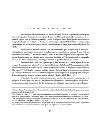 R I O

D E

J A N E I R O :

H I S T Ó R I A

E

D E S A F I O S

Para as mais diversas matérias são, então, editados decretos. Alguns orientam-se para
uma parte específica da cidade, por vezes parte de uma rua. Outros são destinados a solucionar questões sem ligação com os problemas gerais da cidade. A despeito disso, alguns bairros são estudados
com profundidade, e são editados os Projetos de Estruturação Urbana (PEUs).35 Fica porém evidente
a ausência de um instrumento que os integre e estabeleça regras gerais para o desenvolvimento da
cidade.
Paralelamente, são editados leis e decretos orientados para a legalização de moradias,
principalmente nas favelas e loteamentos irregulares, que se expandiram na ausência de uma política
fundiária e habitacional.36 Ao mesmo tempo, a partir da evidente complexidade da legislação urbanística, alguns decretos são editados com o objetivo de simplificá-la.37 Apesar disso, ela se torna cada
vez mais de difícil compreensão, sem lograr resolver as questões básicas da cidade.
Em outubro de 1988, com a promulgação da Constituição, é trazido algum alento ao
processo de planejamento urbano.38 O Movimento Nacional pela Reforma Urbana, que existia desde
o início da década de 80, havia crescido e influenciado decisivamente as disposições constitucionais
(Maricato, 1994). O direito à cidade e o direito à terra, exigências daquele movimento, se traduzem
nos conceitos de funções sociais da cidade e função social da propriedade, que propiciam a criação
de mecanismos que visam a garantir aqueles direitos (Baldez, 1986; Lira, 1991).
O capítulo referente à política urbana cria novas disposições, e entre elas encontra-se a
obrigação de municípios com mais de 20 mil habitantes elaborarem e aprovarem planos urbanísticos.
Como conseqüência, o município do Rio de Janeiro fica obrigado a preparar um plano. Encami35

Foram editados PEUs para os bairros de São Cristóvão, Leblon, Vila Isabel, Grajaú, Penha e Bangu, entre outros, na
segunda metade da década de 80.
36
Os Decretos nº 4964/85 e nº 9218/90 permitem a legalização de obras sob condições. O Decreto nº 7290/87 institui
o Núcleo de Regularização de Loteamentos. A Lei nº 1421/89 institui o Projeto de Regularização de Favelas (Pró-Favela).
37 Os seguintes decretos tratam da simplificação da legislação: Decreto nº 5281/85, Decreto nº 8272/88, Decreto nº
8417/89, Decreto nº 7336/88 e Decreto nº 10426/91.
38 Com o fim dos trabalhos da Constituinte, as atenções se voltam para os estados e municípios, aqueles responsáveis
pela elaboração das constituições estaduais, estes, pelas leis orgânicas e os planos diretores.

273

 