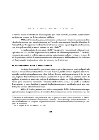 R I O

D E

J A N E I R O :

H I S T Ó R I A

E

D E S A F I O S

os terrenos ociosos localizados em áreas adequadas para serem ocupadas, destinadas a adensamento
ou objeto de projetos ou de investimentos públicos.
O Plano Diretor define, ainda, instrumentos institucionais e financeiros, como conselhos
e fundos financeiros, para a sua implementação. Entre eles, destacam-se o Conselho Municipal de
Política Urbana (Compur) e o Fundo de Desenvolvimento Urbano, suporte da política habitacional,
cuja principal contribuição são os recursos do solo criado.40
A regulamentação do solo criado e do IPTU progressivo é encaminhada à Câmara Municipal ainda em 1992, no final da gestão do então prefeito, sob a forma de projetos de lei.41 Em 1993,
entretanto, ao assumir o prefeito seguinte, uma de suas primeiras medidas é retirar os projetos de
lei, alegando a necessidade de aprofundar os estudos sobre a questão. O Plano Diretor Decenal acaba
por ficar relegado à categoria de plano de intenções ou de diretrizes.
AS POSSIBILIDADES PARA O PLANEJAMENTO

Ao longo deste trabalho, procuramos mostrar que o planejamento municipal praticado
na cidade não interferiu diretamente na produção do espaço, tendo constado de planos não implementados e substituídos pelo contínuo editar de leis e decretos sem integração entre si. Se, por um
lado, os planos demonstram as intenções de ordenamento do espaço urbano, é realmente através da
legislação urbanística e, ainda, dos projetos de alinhamento criados em 1904 pelo prefeito Pereira
Passos, que o crescimento horizontal e vertical da cidade se torna viável, e são criadas as condições
de acesso entre as partes da cidade. A ausência de planejamento parece ter sido a forma de ação escolhida pelas diversas administrações locais.
O Rio de Janeiro, portanto, não sofreu conseqüências da falta de instrumentos de regulação urbanística, mas possivelmente do contrário. Estiveram ausentes, porém, instrumentos que não
40

O Conselho de Política Urbana acaba por ser criado antes da aprovação do Plano Diretor, através da Lei nº 1665/91.
São criados pelo plano os Conselhos de Desenvolvimento Econômico, Ciência e Tecnologia, Proteção do Patrimônio Cultural, de Meio Ambiente e de Transportes. São previstos os Fundos de Desenvolvimento Econômico, de Conservação Ambiental e de Transportes.
41 São os Projetos de Lei nos 2110/92 e 2111/92.

275

 
