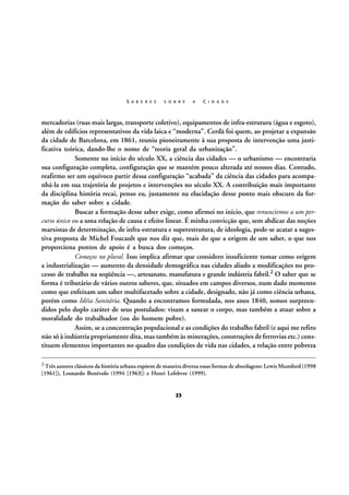 S A B E R E S

S O B R E

A

C I D A D E

mercadorias (ruas mais largas, transporte coletivo), equipamentos de infra-estrutura (água e esgoto),
além de edifícios representativos da vida laica e “moderna”. Cerdà foi quem, ao projetar a expansão
da cidade de Barcelona, em 1861, reuniu pioneiramente à sua proposta de intervenção uma justificativa teórica, dando-lhe o nome de “teoria geral da urbanização”.
Somente no início do século XX, a ciência das cidades — o urbanismo — encontraria
sua configuração completa, configuração que se mantém pouco alterada até nossos dias. Contudo,
reafirmo ser um equívoco partir dessa configuração “acabada” da ciência das cidades para acompanhá-la em sua trajetória de projetos e intervenções no século XX. A contribuição mais importante
da disciplina história recai, penso eu, justamente na elucidação desse ponto mais obscuro da formação do saber sobre a cidade.
Buscar a formação desse saber exige, como afirmei no início, que renunciemos a um percurso único ou a uma relação de causa e efeito linear. É minha convicção que, sem abdicar das noções
marxistas de determinação, de infra-estrutura e superestrutura, de ideologia, pode-se acatar a sugestiva proposta de Michel Foucault que nos diz que, mais do que a origem de um saber, o que nos
proporciona pontos de apoio é a busca dos começos.
Começos no plural. Isso implica afirmar que considero insuficiente tomar como origem
a industrialização — aumento da densidade demográfica nas cidades aliado a modificações no processo de trabalho na seqüência —, artesanato, manufatura e grande indústria fabril.2 O saber que se
forma é tributário de vários outros saberes, que, situados em campos diversos, num dado momento
como que enfeixam um saber multifacetado sobre a cidade, designado, não já como ciência urbana,
porém como Idéia Sanitária. Quando a encontramos formulada, nos anos 1840, somos surpreendidos pelo duplo caráter de seus postulados: visam a sanear o corpo, mas também a atuar sobre a
moralidade do trabalhador (ou do homem pobre).
Assim, se a concentração populacional e as condições do trabalho fabril (e aqui me refiro
não só à indústria propriamente dita, mas também às minerações, construções de ferrovias etc.) constituem elementos importantes no quadro das condições de vida nas cidades, a relação entre pobreza
2 Três autores clássicos da história urbana expõem de maneira diversa essas formas de abordagens: Lewis Mumford (1998

[1961]), Leonardo Benévolo (1994 [1963]) e Henri Lefebvre (1999).

23

 