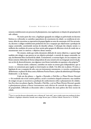 C I D A D E :

H I S T Ó R I A

E

D E S A F I O S

somente estabelecessem um processo de planejamento, mas regulassem as relações de apropriação do
solo urbano.
Na maior parte das vezes, a legislação agrupada nos códigos ou pulverizada em decretos
limitou-se a referendar os caminhos espontâneos do crescimento da cidade e as tendências já existentes, além de concretizar as expectativas de grupos ligados ao setor da construção civil. Em sua maioria, decretos e códigos estabeleceram parâmetros de uso e ocupação que objetivaram a produção do
espaço construído, constituindo normas de desenho urbano. A alteração das relações sociais e a
melhoria das condições de acesso aos bens sociais pelos grupos de diferentes níveis de renda não se
encontravam entre os motivos e objetivos dessas normas.
No entanto, ainda que tenha claramente abdicado de outros objetivos, o aparato legal
também não atingiu o que parecia ser seu objetivo principal: o controle do espaço construído, ou
seja, da dimensão físico-territorial da cidade. Curiosamente, as normas legais, em seu conjunto, não
foram somente elaboradas de forma independente de uma tentativa de sua integração através de planos ou leis de desenvolvimento, mas algumas vezes foram instituídas em oposição a elas próprias.42
Parecem existir, realmente, caminhos em maior ou menor grau independentes, que se
tocam e se comunicam para regular as intervenções na cidade. Um deles são os planos. O outro, a
legislação de uso e ocupação do solo, com seu instrumento zoneamento, e o terceiro, os projetos de
alinhamento, os planos de obras como a Reforma Pereira Passos, o plano da administração Henrique
Dodsworth e o da Sursan.
Cada um dos planos — Agache e Doxiadis, o Pub-Rio e o Plano Diretor Decenal
— foi resultado não só do cenário político, social e econômico daquele momento, mas também
do estágio em que se encontrava a produção do conhecimento sobre o planejamento de cidades.
Isso fica claro nos planos Agache, Doxiadis e Pub-Rio, e até no Plano Diretor Decenal, quando
o planejamento passou a buscar instrumentos mais efetivos de controle do espaço urbano e
da propriedade, refletindo as discussões sobre a exclusão dos mais pobres dos bens sociais da
cidade.
42

Esse é o caso dos decretos relacionados com a cobrança de “mais-valia”, que se traduz numa taxa resultante da desobediência à legislação urbanística baseada num antigo decreto para o Distrito Federal: Decreto-Lei nº 8720/46.

276

 