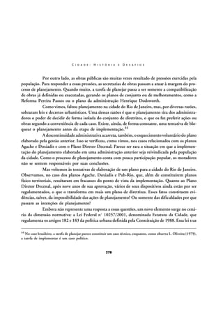 C I D A D E :

H I S T Ó R I A

E

D E S A F I O S

Por outro lado, as obras públicas são muitas vezes resultado de pressões exercidas pela
população. Para responder a essas pressões, as secretarias de obras passam a atuar à margem do processo de planejamento. Quando muito, a tarefa de planejar passa a ser somente a compatibilização
de obras já definidas ou executadas, gerando os planos de conjunto ou de melhoramentos, como a
Reforma Pereira Passos ou o plano da administração Henrique Dodsworth.
Como vimos, faltou planejamento na cidade do Rio de Janeiro, mas, por diversas razões,
sobraram leis e decretos urbanísticos. Uma dessas razões é que o planejamento tira dos administradores o poder de decidir de forma isolada do conjunto de diretrizes, o que os faz preferir ações ou
obras segundo a conveniência de cada caso. Existe, ainda, de forma constante, uma tentativa de bloquear o planejamento antes da etapa de implementação.44
A descontinuidade administrativa acarreta, também, o esquecimento voluntário do plano
elaborado pela gestão anterior. Isso se verificou, como vimos, nos casos relacionados com os planos
Agache e Doxiadis e com o Plano Diretor Decenal. Parece ser rara a situação em que a implementação do planejamento elaborado em uma administração anterior seja reivindicada pela população
da cidade. Como o processo de planejamento conta com pouca participação popular, os moradores
não se sentem responsáveis por suas conclusões.
Mas voltemos às tentativas de elaboração de um plano para a cidade do Rio de Janeiro.
Observamos, no caso dos planos Agache, Doxiadis e Pub-Rio, que, além de constituírem planos
físico-territoriais, resultaram em fracassos do ponto de vista da implementação. Quanto ao Plano
Diretor Decenal, após nove anos de sua aprovação, vários de seus dispositivos ainda estão por ser
regulamentados, o que o transforma em mais um plano de diretrizes. Esses fatos constituem evidências, talvez, da impossibilidade das ações de planejamento? Ou somente das dificuldades por que
passam as intenções de planejamento?
Embora não represente uma resposta a essas questões, um novo elemento surge no cenário da dimensão normativa: a Lei Federal nº 10257/2001, denominada Estatuto da Cidade, que
regulamenta os artigos 182 e 183 da política urbana definida pela Constituição de 1988. Essa lei traz
44 No caso brasileiro, a tarefa de planejar parece constituir um caso técnico, enquanto, como observa L. Oliveira (1979),

a tarefa de implementar é um caso político.

278

 