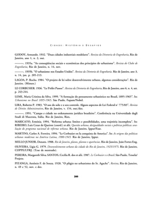 C I D A D E :

H I S T Ó R I A

E

D E S A F I O S

GODOY, Armando. 1932. “Duas cidades industriais modelares”. Revista da Diretoria de Engenharia, Rio de
Janeiro, ano 1, n. 2, out.
———. 1935a. “As conseqüências sociais e econômicas dos princípios do urbanismo”. Revista do Clube de
Engenharia, Rio de Janeiro, n. 14, nov.
———. 1935b. “O urbanismo nos Estados Unidos”. Revista da Diretoria de Engenharia. Rio de Janeiro, ano 3,
n. 14, jan. p. 205-213.
LAGOA, P. Rocha. 1984. “O projeto de lei sobre desenvolvimento urbano, algumas considerações”. Rio de
Janeiro. (Mimeo.)
LE CORBUSIER. 1936. “Le Préfet Passos”. Revista da Diretoria de Engenharia, Rio de Janeiro, ano 6, n. 4, set.
p. 243-244.
LEME, Maria Cristina da Silva. 1999. “A formação do pensamento urbanístico no Brasil, 1895-1965”. In:
Urbanismo no Brasil 1895-1965. São Paulo, Fupam/Nobel.
LIRA, Roberto P. 1983. “O uso do solo e o seu controle. Alguns aspectos de Lei Federal nº 775/83”. Revista
de Direito Administrativo, Rio de Janeiro, v. 154, out./dez.
———. 1991. “Campo e cidade no ordenamento jurídico brasileiro”. Conferência na Universidade degli
Studi di Macerata, Itália. Rio de Janeiro, Riex.
MARICATO, Ermínia. 1994. “Reforma urbana: limites e possibilidades, uma trajetória incompleta”. In:
RIBEIRO, Luiz Cezar de Queiroz (coord.) et alii. Questão urbana, desigualdades sociais e políticas públicas: avaliação do programa nacional de reforma urbana. Rio de Janeiro, Ippur/Fase.
MARTINS, Carlos A. Ferreira. 1994. “Le Corbusier en la conquista de America”. In: As origens das políticas
urbanas modernas na América Latina, 1900-1945. Rio de Janeiro, Ippur.
MELLO JUNIOR, Donato. 1988. Rio de Janeiro, planos, plantas e aparências. Rio de Janeiro, João Fortes Eng.
OLIVEIRA, Lígia G. 1979. Desenvolvimento urbano da cidade do Rio de Janeiro, 1925/1975. Rio de Janeiro,
COPPE/UFRJ. (Tese de mestrado).
PEREIRA, Margareth Silva; SANTOS, Cecília R. dos et alii. 1987. Le Corbusier e o Brasil. São Paulo, Tessela/
Projeto.
PITANGA, Antônio F. de Souza. 1928. “O plágio no urbanismo do Sr. Agache”. Revista, Rio de Janeiro,
n. 49 e 52, nov. e dez.
280

 